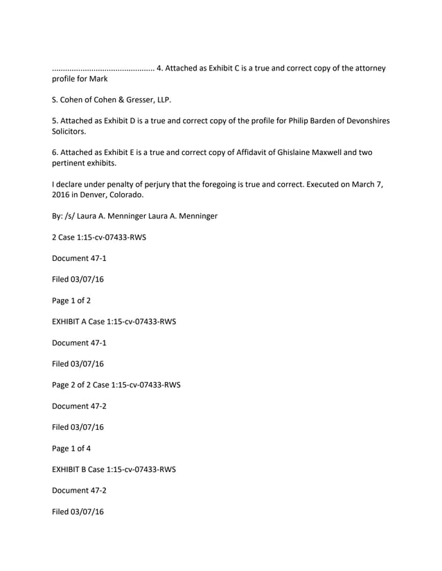............................................... 4. Attached as Exhibit C is a true and correct copy of the attorney
profile for Mark
S. Cohen of Cohen & Gresser, LLP.
5. Attached as Exhibit D is a true and correct copy of the profile for Philip Barden of Devonshires
Solicitors.
6. Attached as Exhibit E is a true and correct copy of Affidavit of Ghislaine Maxwell and two
pertinent exhibits.
I declare under penalty of perjury that the foregoing is true and correct. Executed on March 7,
2016 in Denver, Colorado.
By: /s/ Laura A. Menninger Laura A. Menninger
2 Case 1:15-cv-07433-RWS
Document 47-1
Filed 03/07/16
Page 1 of 2
EXHIBIT A Case 1:15-cv-07433-RWS
Document 47-1
Filed 03/07/16
Page 2 of 2 Case 1:15-cv-07433-RWS
Document 47-2
Filed 03/07/16
Page 1 of 4
EXHIBIT B Case 1:15-cv-07433-RWS
Document 47-2
Filed 03/07/16
 