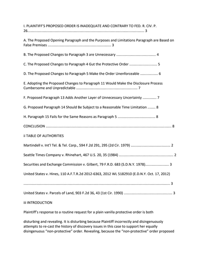 I. PLAINTIFF’S PROPOSED ORDER IS INADEQUATE AND CONTRARY TO FED. R. CIV. P.
26...................................................................................................................... 3
A. The Proposed Opening Paragraph and the Purposes and Limitations Paragraph are Based on
False Premises ................................................................ 3
B. The Proposed Changes to Paragraph 3 are Unnecessary ........................................ 4
C. The Proposed Changes to Paragraph 4 Gut the Protective Order ............................ 5
D. The Proposed Changes to Paragraph 5 Make the Order Unenforceable .................. 6
E. Adopting the Proposed Changes to Paragraph 11 Would Make the Disclosure Process
Cumbersome and Unpredictable .............................................................. 7
F. Proposed Paragraph 13 Adds Another Layer of Unnecessary Uncertainty .............. 7
G. Proposed Paragraph 14 Should Be Subject to a Reasonable Time Limitation ........ 8
H. Paragraph 15 Fails for the Same Reasons as Paragraph 5 ...................................... 8
CONCLUSION ............................................................................................................................... 8
ii TABLE OF AUTHORITIES
Martindell v. Int’l Tel. & Tel. Corp., 594 F.2d 291, 295 (2d Cir. 1979) ........................................ 2
Seattle Times Company v. Rhinehart, 467 U.S. 20, 35 (1984) ....................................................... 2
Securities and Exchange Commission v. Gilbert, 79 F.R.D. 683 (S.D.N.Y. 1978)........................ 3
United States v. Hines, 110 A.F.T.R.2d 2012-6363, 2012 WL 5182910 (E.D.N.Y. Oct. 17, 2012)
.................................................................................................................................................... 3
United States v. Parcels of Land, 903 F.2d 36, 43 (1st Cir. 1990) ................................................. 3
iii INTRODUCTION
Plaintiff’s response to a routine request for a plain vanilla protective order is both
disturbing and revealing. It is disturbing because Plaintiff incorrectly and disingenuously
attempts to re-cast the history of discovery issues in this case to support her equally
disingenuous “non-protective” order. Revealing, because the “non-protective” order proposed
 