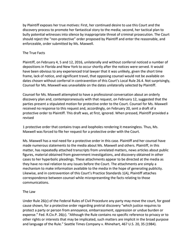 by Plaintiff exposes her true motives: First, her continued desire to use this Court and the
discovery process to promote her fantastical story to the media; second, her tactical plan to
bully potential witnesses into silence by inappropriate threat of criminal prosecution. The Court
should reject the “non-protective” order proposed by Plaintiff and enter the reasonable, and
enforceable, order submitted by Ms. Maxwell.
The True Facts
Plaintiff, on February 4, 5 and 12, 2016, unilaterally and without conferral noticed a number of
depositions in Florida and New York to occur shortly after the notices were served. It would
have been obvious to any experienced trial lawyer that it was unlikely, given the short time
frame, lack of notice, and significant travel, that opposing counsel would not be available on
dates chosen without conferral in contravention of this Court’s Local Rule 26.4. Not surprisingly,
Counsel for Ms. Maxwell was unavailable on the dates unilaterally selected by Plaintiff.
Counsel for Ms. Maxwell attempted to have a professional conversation about an orderly
discovery plan and, contemporaneously with that request, on February 12, suggested that the
parties present a stipulated motion for protective order to the Court. Counsel for Ms. Maxwell
received no response to this request and, accordingly, on February 20, sent a draft of a
protective order to Plaintiff. This draft was, at first, ignored. When pressed, Plaintiff provided a
revised
1 protective order that contains traps and loopholes rendering it meaningless. Thus, Ms.
Maxwell was forced to file her request for a protective order with the Court.
Ms. Maxwell has a real need for a protective order in this case. Plaintiff and her counsel have
made numerous statements to the media about Ms. Maxwell and others. Plaintiff, in this
matter, has repeatedly attached transcripts from unrelated matters, news articles about public
figures, material obtained from government investigations, and discovery obtained in other
cases to her hyperbolic pleadings. These attachments appear to be directed at the media as
they have no real relation to any issues before the Court. The attachments are simply a
mechanism to make information available to the media in the hope of generating publicity.
Likewise, and in contravention of this Court’s Practice Standards 1(A), Plaintiff attaches
correspondence between counsel while misrepresenting the facts relating to those
communications.
The Law
Under Rule 26(c) of the Federal Rules of Civil Procedure any party may move the court, for good
cause shown, for a protective order regarding pretrial discovery “which justice requires to
protect a party or person from annoyance, embarrassment, oppression or undue burden or
expense.” Fed. R.Civ.P. 26(c). “Although the Rule contains no specific reference to privacy or to
other rights or interests that may be implicated, such matters are implicit in the broad purpose
and language of the Rule.” Seattle Times Company v. Rhinehart, 467 U.S. 20, 35 (1984).
 