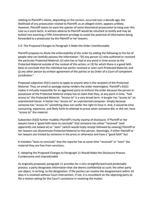 relating to Plaintiff’s claims, depending on the version, occurred over a decade ago, the
likelihood of any prosecution related to Plaintiff, as an alleged victim, appears unlikely.
However, Plaintiff seems to want the specter of some theoretical prosecution to hang over this
case as a scare tactic. A witness adverse to Plaintiff would be reluctant to testify and may be
bullied into asserting a Fifth Amendment privilege to avoid the potential of information being
forwarded to a prosecutor by the Plaintiff or her lawyers.
5 D. The Proposed Changes to Paragraph 5 Make the Order Unenforceable
Plaintiff proposes to dilute the enforceability of the order by adding the following to the list of
people who can lawfully possess the information: “(h) any person (1) who authored or received
the particular Protected Material; (2) who has or had at any point in time access to the
Protected Material outside of the context of this action; or (3) for which there is a good faith
basis to conclude that the individual has earlier received or seen such Protected Material; and
(j) any other person by written agreement of the parties or by Order of a Court of competent
jurisdiction.”
Proposed subjection (h)(1) seems to apply to anyone who is the recipient of the Protected
Material. Thus, an email or postage stamp renders the order meaningless. Plaintiff’s (h)(2)
makes it virtually impossible for an aggrieved party to enforce the order because the person in
possession of the Protected Material simply has to claim that they, at any point in time, “had
access to” the Protected Material. “Access to” is a very broad term. A burglar has “access to” an
unprotected house. A hacker has “access to” an unprotected computer. Simply because
someone has “access to” something does not confer the right to have it. And, it would be time
consuming, expensive, and likely futile to attempt to prove when someone did, or did not, have
“access to” the material.
Subsection (h)(3) further muddies Plaintiff’s murky swamp of disclosure. If Plaintiff or her
lawyers have a “good faith basis to conclude” that someone has either “received” (and
apparently not looked at) or “seen” (which would imply receipt followed by viewing) Plaintiff or
her lawyers can disseminate Protected Material to that person. Seemingly, if either Plaintiff or
her lawyers are tricked by someone in the press or otherwise and have a “good faith” but
6 mistaken “basis to conclude” that the reporter has at some time “received” or “seen” the
material they are free from sanctions.
E. Adopting the Proposed Changes to Paragraph 11 Would Make the Disclosure Process
Cumbersome and Unpredictable
As originally proposed, paragraph 11 provides for a very straightforward and predictable
process: a party designates information that she deems confidential as such; the other party
can object, in writing, to the designation. If the parties can resolve the disagreement within 10
days it is resolved without Court intervention. If not, it is incumbent on the objecting party to
file a motion asking for the Court’s assistance in resolving the matter.
 