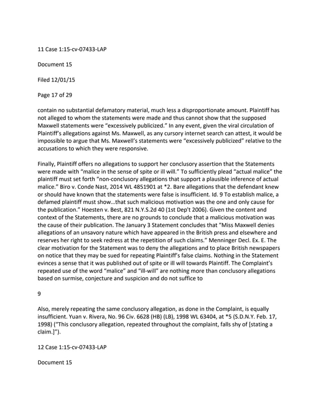 11 Case 1:15-cv-07433-LAP
Document 15
Filed 12/01/15
Page 17 of 29
contain no substantial defamatory material, much less a disproportionate amount. Plaintiff has
not alleged to whom the statements were made and thus cannot show that the supposed
Maxwell statements were “excessively publicized.” In any event, given the viral circulation of
Plaintiff’s allegations against Ms. Maxwell, as any cursory internet search can attest, it would be
impossible to argue that Ms. Maxwell’s statements were “excessively publicized” relative to the
accusations to which they were responsive.
Finally, Plaintiff offers no allegations to support her conclusory assertion that the Statements
were made with “malice in the sense of spite or ill will.” To sufficiently plead “actual malice” the
plaintiff must set forth “non-conclusory allegations that support a plausible inference of actual
malice.” Biro v. Conde Nast, 2014 WL 4851901 at *2. Bare allegations that the defendant knew
or should have known that the statements were false is insufficient. Id. 9 To establish malice, a
defamed plaintiff must show…that such malicious motivation was the one and only cause for
the publication.” Hoesten v. Best, 821 N.Y.S.2d 40 (1st Dep't 2006). Given the content and
context of the Statements, there are no grounds to conclude that a malicious motivation was
the cause of their publication. The January 3 Statement concludes that “Miss Maxwell denies
allegations of an unsavory nature which have appeared in the British press and elsewhere and
reserves her right to seek redress at the repetition of such claims.” Menninger Decl. Ex. E. The
clear motivation for the Statement was to deny the allegations and to place British newspapers
on notice that they may be sued for repeating Plaintiff’s false claims. Nothing in the Statement
evinces a sense that it was published out of spite or ill will towards Plaintiff. The Complaint’s
repeated use of the word “malice” and “ill-will” are nothing more than conclusory allegations
based on surmise, conjecture and suspicion and do not suffice to
9
Also, merely repeating the same conclusory allegation, as done in the Complaint, is equally
insufficient. Yuan v. Rivera, No. 96 Civ. 6628 (HB) (LB), 1998 WL 63404, at *5 (S.D.N.Y. Feb. 17,
1998) (“This conclusory allegation, repeated throughout the complaint, falls shy of [stating a
claim.]”).
12 Case 1:15-cv-07433-LAP
Document 15
 