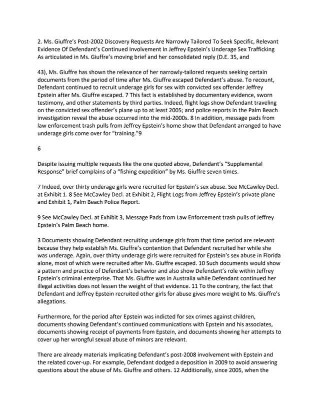 2. Ms. Giuffre’s Post-2002 Discovery Requests Are Narrowly Tailored To Seek Specific, Relevant
Evidence Of Defendant’s Continued Involvement In Jeffrey Epstein’s Underage Sex Trafficking
As articulated in Ms. Giuffre’s moving brief and her consolidated reply (D.E. 35, and
43), Ms. Giuffre has shown the relevance of her narrowly-tailored requests seeking certain
documents from the period of time after Ms. Giuffre escaped Defendant’s abuse. To recount,
Defendant continued to recruit underage girls for sex with convicted sex offender Jeffrey
Epstein after Ms. Giuffre escaped. 7 This fact is established by documentary evidence, sworn
testimony, and other statements by third parties. Indeed, flight logs show Defendant traveling
on the convicted sex offender’s plane up to at least 2005; and police reports in the Palm Beach
investigation reveal the abuse occurred into the mid-2000s. 8 In addition, message pads from
law enforcement trash pulls from Jeffrey Epstein’s home show that Defendant arranged to have
underage girls come over for “training.”9
6
Despite issuing multiple requests like the one quoted above, Defendant’s “Supplemental
Response” brief complains of a “fishing expedition” by Ms. Giuffre seven times.
7 Indeed, over thirty underage girls were recruited for Epstein’s sex abuse. See McCawley Decl.
at Exhibit 1. 8 See McCawley Decl. at Exhibit 2, Flight Logs from Jeffrey Epstein’s private plane
and Exhibit 1, Palm Beach Police Report.
9 See McCawley Decl. at Exhibit 3, Message Pads from Law Enforcement trash pulls of Jeffrey
Epstein’s Palm Beach home.
3 Documents showing Defendant recruiting underage girls from that time period are relevant
because they help establish Ms. Giuffre’s contention that Defendant recruited her while she
was underage. Again, over thirty underage girls were recruited for Epstein’s sex abuse in Florida
alone, most of which were recruited after Ms. Giuffre escaped. 10 Such documents would show
a pattern and practice of Defendant’s behavior and also show Defendant’s role within Jeffrey
Epstein’s criminal enterprise. That Ms. Giuffre was in Australia while Defendant continued her
illegal activities does not lessen the weight of that evidence. 11 To the contrary, the fact that
Defendant and Jeffrey Epstein recruited other girls for abuse gives more weight to Ms. Giuffre’s
allegations.
Furthermore, for the period after Epstein was indicted for sex crimes against children,
documents showing Defendant’s continued communications with Epstein and his associates,
documents showing receipt of payments from Epstein, and documents showing her attempts to
cover up her wrongful sexual abuse of minors are relevant.
There are already materials implicating Defendant’s post-2008 involvement with Epstein and
the related cover-up. For example, Defendant dodged a deposition in 2009 to avoid answering
questions about the abuse of Ms. Giuffre and others. 12 Additionally, since 2005, when the
 
