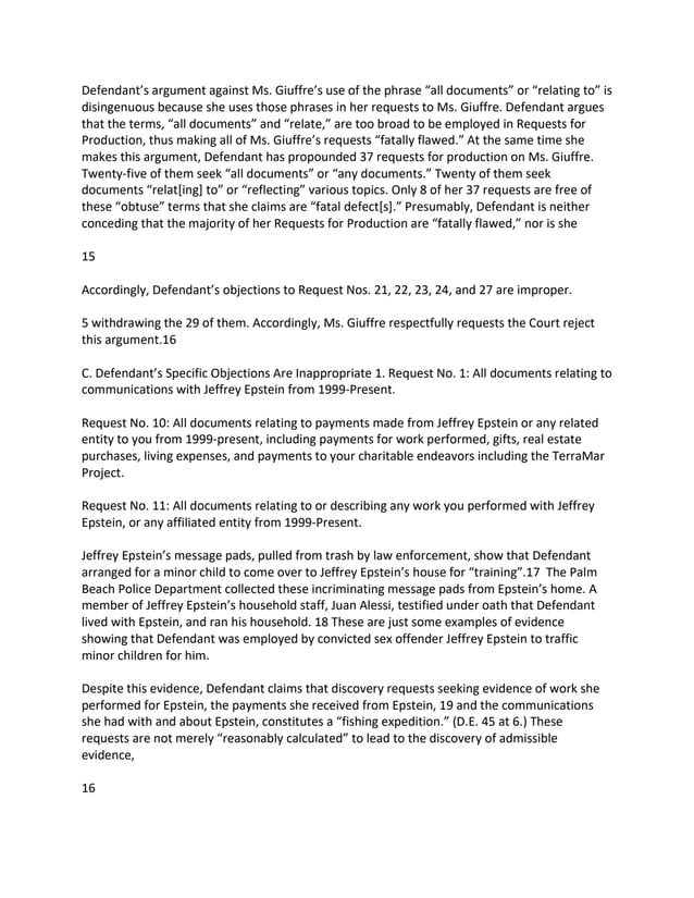 Defendant’s argument against Ms. Giuffre’s use of the phrase “all documents” or “relating to” is
disingenuous because she uses those phrases in her requests to Ms. Giuffre. Defendant argues
that the terms, “all documents” and “relate,” are too broad to be employed in Requests for
Production, thus making all of Ms. Giuffre’s requests “fatally flawed.” At the same time she
makes this argument, Defendant has propounded 37 requests for production on Ms. Giuffre.
Twenty-five of them seek “all documents” or “any documents.” Twenty of them seek
documents “relat[ing] to” or “reflecting” various topics. Only 8 of her 37 requests are free of
these “obtuse” terms that she claims are “fatal defect[s].” Presumably, Defendant is neither
conceding that the majority of her Requests for Production are “fatally flawed,” nor is she
15
Accordingly, Defendant’s objections to Request Nos. 21, 22, 23, 24, and 27 are improper.
5 withdrawing the 29 of them. Accordingly, Ms. Giuffre respectfully requests the Court reject
this argument.16
C. Defendant’s Specific Objections Are Inappropriate 1. Request No. 1: All documents relating to
communications with Jeffrey Epstein from 1999-Present.
Request No. 10: All documents relating to payments made from Jeffrey Epstein or any related
entity to you from 1999-present, including payments for work performed, gifts, real estate
purchases, living expenses, and payments to your charitable endeavors including the TerraMar
Project.
Request No. 11: All documents relating to or describing any work you performed with Jeffrey
Epstein, or any affiliated entity from 1999-Present.
Jeffrey Epstein’s message pads, pulled from trash by law enforcement, show that Defendant
arranged for a minor child to come over to Jeffrey Epstein’s house for “training”.17 The Palm
Beach Police Department collected these incriminating message pads from Epstein’s home. A
member of Jeffrey Epstein’s household staff, Juan Alessi, testified under oath that Defendant
lived with Epstein, and ran his household. 18 These are just some examples of evidence
showing that Defendant was employed by convicted sex offender Jeffrey Epstein to traffic
minor children for him.
Despite this evidence, Defendant claims that discovery requests seeking evidence of work she
performed for Epstein, the payments she received from Epstein, 19 and the communications
she had with and about Epstein, constitutes a “fishing expedition.” (D.E. 45 at 6.) These
requests are not merely “reasonably calculated” to lead to the discovery of admissible
evidence,
16
 