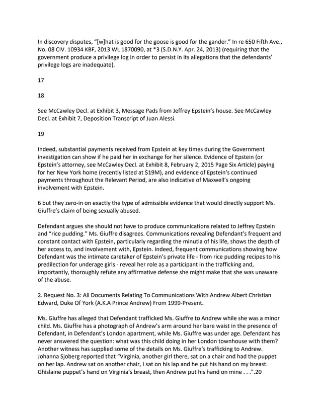 In discovery disputes, “[w]hat is good for the goose is good for the gander.” In re 650 Fifth Ave.,
No. 08 CIV. 10934 KBF, 2013 WL 1870090, at *3 (S.D.N.Y. Apr. 24, 2013) (requiring that the
government produce a privilege log in order to persist in its allegations that the defendants’
privilege logs are inadequate).
17
18
See McCawley Decl. at Exhibit 3, Message Pads from Jeffrey Epstein’s house. See McCawley
Decl. at Exhibit 7, Deposition Transcript of Juan Alessi.
19
Indeed, substantial payments received from Epstein at key times during the Government
investigation can show if he paid her in exchange for her silence. Evidence of Epstein (or
Epstein’s attorney, see McCawley Decl. at Exhibit 8, February 2, 2015 Page Six Article) paying
for her New York home (recently listed at $19M), and evidence of Epstein’s continued
payments throughout the Relevant Period, are also indicative of Maxwell’s ongoing
involvement with Epstein.
6 but they zero-in on exactly the type of admissible evidence that would directly support Ms.
Giuffre’s claim of being sexually abused.
Defendant argues she should not have to produce communications related to Jeffrey Epstein
and “rice pudding.” Ms. Giuffre disagrees. Communications revealing Defendant’s frequent and
constant contact with Epstein, particularly regarding the minutia of his life, shows the depth of
her access to, and involvement with, Epstein. Indeed, frequent communications showing how
Defendant was the intimate caretaker of Epstein’s private life - from rice pudding recipes to his
predilection for underage girls - reveal her role as a participant in the trafficking and,
importantly, thoroughly refute any affirmative defense she might make that she was unaware
of the abuse.
2. Request No. 3: All Documents Relating To Communications With Andrew Albert Christian
Edward, Duke Of York (A.K.A Prince Andrew) From 1999-Present.
Ms. Giuffre has alleged that Defendant trafficked Ms. Giuffre to Andrew while she was a minor
child. Ms. Giuffre has a photograph of Andrew’s arm around her bare waist in the presence of
Defendant, in Defendant’s London apartment, while Ms. Giuffre was under age. Defendant has
never answered the question: what was this child doing in her London townhouse with them?
Another witness has supplied some of the details on Ms. Giuffre’s trafficking to Andrew.
Johanna Sjoberg reported that “Virginia, another girl there, sat on a chair and had the puppet
on her lap. Andrew sat on another chair, I sat on his lap and he put his hand on my breast.
Ghislaine puppet’s hand on Virginia’s breast, then Andrew put his hand on mine . . .”.20
 