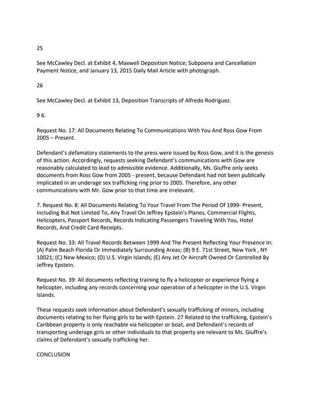 25
See McCawley Decl. at Exhibit 4, Maxwell Deposition Notice; Subpoena and Cancellation
Payment Notice, and January 13, 2015 Daily Mail Article with photograph.
26
See McCawley Decl. at Exhibit 13, Deposition Transcripts of Alfredo Rodriguez.
9 6.
Request No. 17: All Documents Relating To Communications With You And Ross Gow From
2005 – Present.
Defendant’s defamatory statements to the press were issued by Ross Gow, and it is the genesis
of this action. Accordingly, requests seeking Defendant’s communications with Gow are
reasonably calculated to lead to admissible evidence. Additionally, Ms. Giuffre only seeks
documents from Ross Gow from 2005 - present, because Defendant had not been publically
implicated in an underage sex trafficking ring prior to 2005. Therefore, any other
communications with Mr. Gow prior to that time are irrelevant.
7. Request No. 8: All Documents Relating To Your Travel From The Period Of 1999- Present,
Including But Not Limited To, Any Travel On Jeffrey Epstein’s Planes, Commercial Flights,
Helicopters, Passport Records, Records Indicating Passengers Traveling With You, Hotel
Records, And Credit Card Receipts.
Request No. 33: All Travel Records Between 1999 And The Present Reflecting Your Presence In:
(A) Palm Beach Florida Or Immediately Surrounding Areas; (B) 9 E. 71st Street, New York , NY
10021; (C) New Mexico; (D) U.S. Virgin Islands; (E) Any Jet Or Aircraft Owned Or Controlled By
Jeffrey Epstein.
Request No. 39: All documents reflecting training to fly a helicopter or experience flying a
helicopter, including any records concerning your operation of a helicopter in the U.S. Virgin
Islands.
These requests seek information about Defendant’s sexually trafficking of minors, including
documents relating to her flying girls to be with Epstein. 27 Related to the trafficking, Epstein’s
Caribbean property is only reachable via helicopter or boat, and Defendant’s records of
transporting underage girls or other individuals to that property are relevant to Ms. Giuffre’s
claims of Defendant’s sexually trafficking her.
CONCLUSION
 