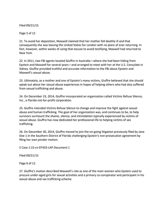 Filed 09/21/15
Page 5 of 12
21. To avoid her deposition, Maxwell claimed that her mother fell deathly ill and that
consequently she was leaving the United States for London with no plans of ever returning. In
fact, however, within weeks of using that excuse to avoid testifying, Maxwell had returned to
New York.
22. In 2011, two FBI agents located Giuffre in Australia—where she had been hiding from
Epstein and Maxwell for several years—and arranged to meet with her at the U.S. Consulate in
Sidney. Giuffre provided truthful and accurate information to the FBI about Epstein and
Maxwell’s sexual abuse.
23. Ultimately, as a mother and one of Epstein’s many victims, Giuffre believed that she should
speak out about her sexual abuse experiences in hopes of helping others who had also suffered
from sexual trafficking and abuse.
24. On December 23, 2014, Giuffre incorporated an organization called Victims Refuse Silence,
Inc., a Florida not-for-profit corporation.
25. Giuffre intended Victims Refuse Silence to change and improve the fight against sexual
abuse and human trafficking. The goal of her organization was, and continues to be, to help
survivors surmount the shame, silence, and intimidation typically experienced by victims of
sexual abuse. Giuffre has now dedicated her professional life to helping victims of sex
trafficking.
26. On December 30, 2014, Giuffre moved to join the on-going litigation previously filed by Jane
Doe 1 in the Southern District of Florida challenging Epstein’s non-prosecution agreement by
filing her own joinder motion.
5 Case 1:15-cv-07433-LAP Document 1
Filed 09/21/15
Page 6 of 12
27. Giuffre’s motion described Maxwell’s role as one of the main women who Epstein used to
procure under-aged girls for sexual activities and a primary co-conspirator and participant in his
sexual abuse and sex trafficking scheme.
 
