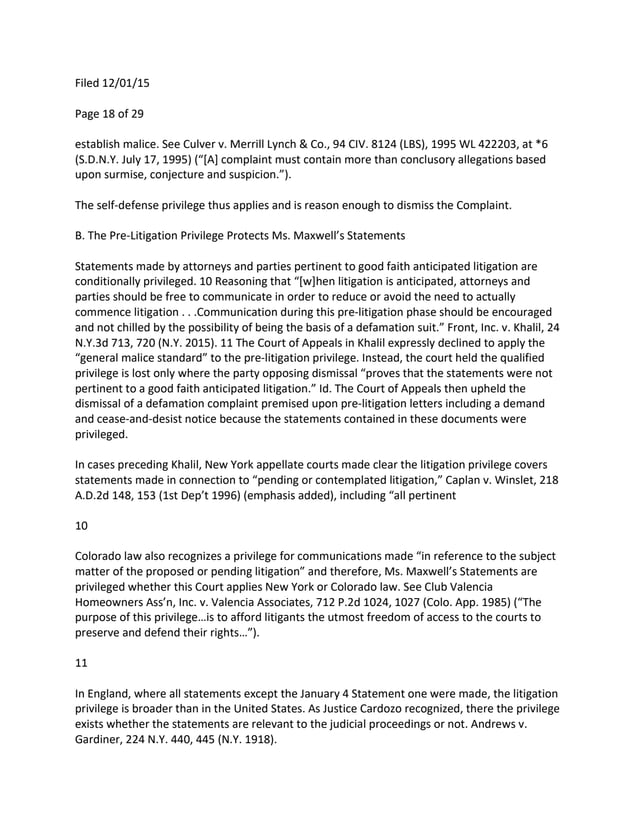 Filed 12/01/15
Page 18 of 29
establish malice. See Culver v. Merrill Lynch & Co., 94 CIV. 8124 (LBS), 1995 WL 422203, at *6
(S.D.N.Y. July 17, 1995) (“[A] complaint must contain more than conclusory allegations based
upon surmise, conjecture and suspicion.”).
The self-defense privilege thus applies and is reason enough to dismiss the Complaint.
B. The Pre-Litigation Privilege Protects Ms. Maxwell’s Statements
Statements made by attorneys and parties pertinent to good faith anticipated litigation are
conditionally privileged. 10 Reasoning that “[w]hen litigation is anticipated, attorneys and
parties should be free to communicate in order to reduce or avoid the need to actually
commence litigation . . .Communication during this pre-litigation phase should be encouraged
and not chilled by the possibility of being the basis of a defamation suit.” Front, Inc. v. Khalil, 24
N.Y.3d 713, 720 (N.Y. 2015). 11 The Court of Appeals in Khalil expressly declined to apply the
“general malice standard” to the pre-litigation privilege. Instead, the court held the qualified
privilege is lost only where the party opposing dismissal “proves that the statements were not
pertinent to a good faith anticipated litigation.” Id. The Court of Appeals then upheld the
dismissal of a defamation complaint premised upon pre-litigation letters including a demand
and cease-and-desist notice because the statements contained in these documents were
privileged.
In cases preceding Khalil, New York appellate courts made clear the litigation privilege covers
statements made in connection to “pending or contemplated litigation,” Caplan v. Winslet, 218
A.D.2d 148, 153 (1st Dep’t 1996) (emphasis added), including “all pertinent
10
Colorado law also recognizes a privilege for communications made “in reference to the subject
matter of the proposed or pending litigation” and therefore, Ms. Maxwell’s Statements are
privileged whether this Court applies New York or Colorado law. See Club Valencia
Homeowners Ass’n, Inc. v. Valencia Associates, 712 P.2d 1024, 1027 (Colo. App. 1985) (“The
purpose of this privilege…is to afford litigants the utmost freedom of access to the courts to
preserve and defend their rights…”).
11
In England, where all statements except the January 4 Statement one were made, the litigation
privilege is broader than in the United States. As Justice Cardozo recognized, there the privilege
exists whether the statements are relevant to the judicial proceedings or not. Andrews v.
Gardiner, 224 N.Y. 440, 445 (N.Y. 1918).
 