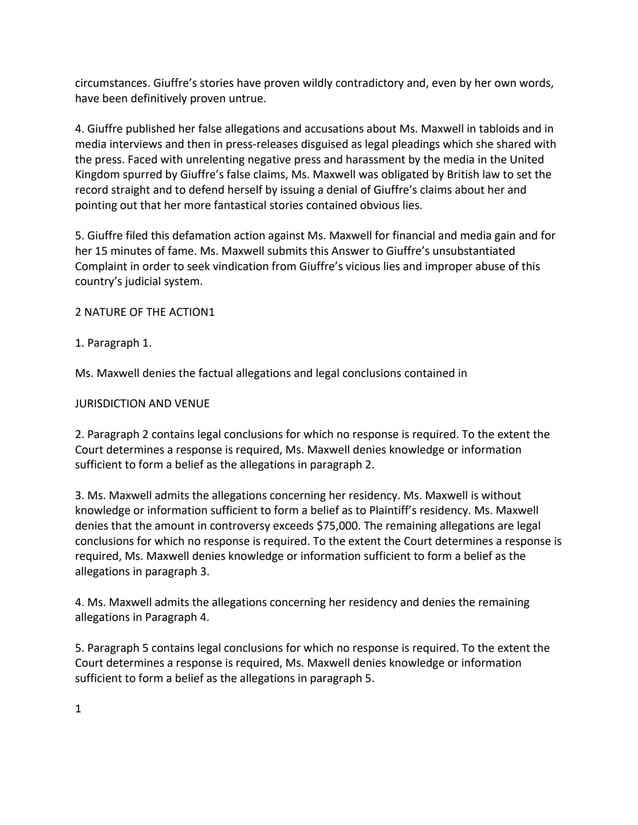 circumstances. Giuffre’s stories have proven wildly contradictory and, even by her own words,
have been definitively proven untrue.
4. Giuffre published her false allegations and accusations about Ms. Maxwell in tabloids and in
media interviews and then in press-releases disguised as legal pleadings which she shared with
the press. Faced with unrelenting negative press and harassment by the media in the United
Kingdom spurred by Giuffre’s false claims, Ms. Maxwell was obligated by British law to set the
record straight and to defend herself by issuing a denial of Giuffre’s claims about her and
pointing out that her more fantastical stories contained obvious lies.
5. Giuffre filed this defamation action against Ms. Maxwell for financial and media gain and for
her 15 minutes of fame. Ms. Maxwell submits this Answer to Giuffre’s unsubstantiated
Complaint in order to seek vindication from Giuffre’s vicious lies and improper abuse of this
country’s judicial system.
2 NATURE OF THE ACTION1
1. Paragraph 1.
Ms. Maxwell denies the factual allegations and legal conclusions contained in
JURISDICTION AND VENUE
2. Paragraph 2 contains legal conclusions for which no response is required. To the extent the
Court determines a response is required, Ms. Maxwell denies knowledge or information
sufficient to form a belief as the allegations in paragraph 2.
3. Ms. Maxwell admits the allegations concerning her residency. Ms. Maxwell is without
knowledge or information sufficient to form a belief as to Plaintiff’s residency. Ms. Maxwell
denies that the amount in controversy exceeds $75,000. The remaining allegations are legal
conclusions for which no response is required. To the extent the Court determines a response is
required, Ms. Maxwell denies knowledge or information sufficient to form a belief as the
allegations in paragraph 3.
4. Ms. Maxwell admits the allegations concerning her residency and denies the remaining
allegations in Paragraph 4.
5. Paragraph 5 contains legal conclusions for which no response is required. To the extent the
Court determines a response is required, Ms. Maxwell denies knowledge or information
sufficient to form a belief as the allegations in paragraph 5.
1
 