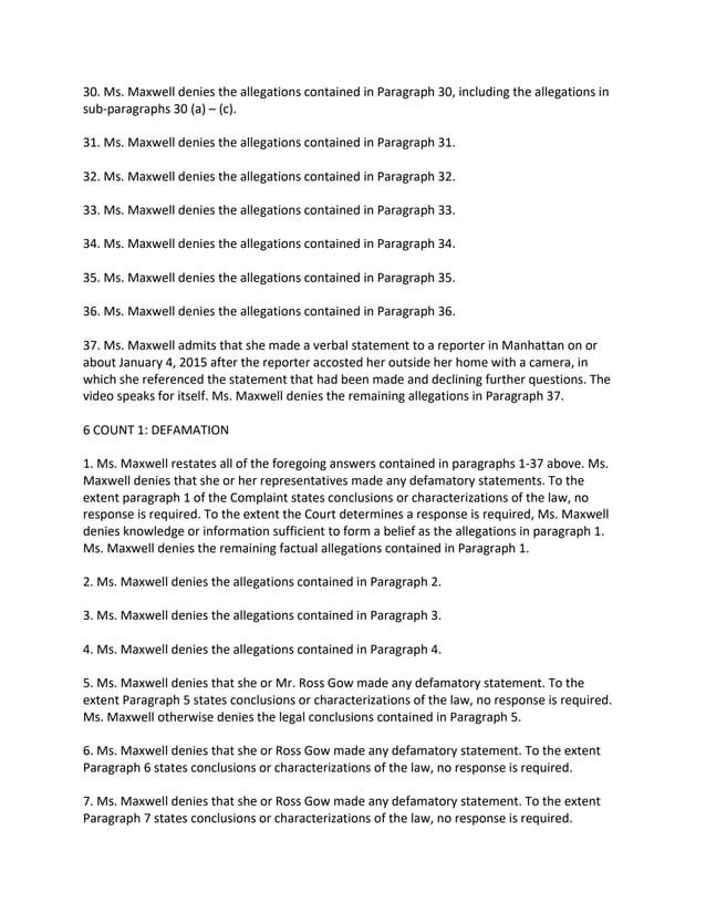 30. Ms. Maxwell denies the allegations contained in Paragraph 30, including the allegations in
sub-paragraphs 30 (a) – (c).
31. Ms. Maxwell denies the allegations contained in Paragraph 31.
32. Ms. Maxwell denies the allegations contained in Paragraph 32.
33. Ms. Maxwell denies the allegations contained in Paragraph 33.
34. Ms. Maxwell denies the allegations contained in Paragraph 34.
35. Ms. Maxwell denies the allegations contained in Paragraph 35.
36. Ms. Maxwell denies the allegations contained in Paragraph 36.
37. Ms. Maxwell admits that she made a verbal statement to a reporter in Manhattan on or
about January 4, 2015 after the reporter accosted her outside her home with a camera, in
which she referenced the statement that had been made and declining further questions. The
video speaks for itself. Ms. Maxwell denies the remaining allegations in Paragraph 37.
6 COUNT 1: DEFAMATION
1. Ms. Maxwell restates all of the foregoing answers contained in paragraphs 1-37 above. Ms.
Maxwell denies that she or her representatives made any defamatory statements. To the
extent paragraph 1 of the Complaint states conclusions or characterizations of the law, no
response is required. To the extent the Court determines a response is required, Ms. Maxwell
denies knowledge or information sufficient to form a belief as the allegations in paragraph 1.
Ms. Maxwell denies the remaining factual allegations contained in Paragraph 1.
2. Ms. Maxwell denies the allegations contained in Paragraph 2.
3. Ms. Maxwell denies the allegations contained in Paragraph 3.
4. Ms. Maxwell denies the allegations contained in Paragraph 4.
5. Ms. Maxwell denies that she or Mr. Ross Gow made any defamatory statement. To the
extent Paragraph 5 states conclusions or characterizations of the law, no response is required.
Ms. Maxwell otherwise denies the legal conclusions contained in Paragraph 5.
6. Ms. Maxwell denies that she or Ross Gow made any defamatory statement. To the extent
Paragraph 6 states conclusions or characterizations of the law, no response is required.
7. Ms. Maxwell denies that she or Ross Gow made any defamatory statement. To the extent
Paragraph 7 states conclusions or characterizations of the law, no response is required.
 
