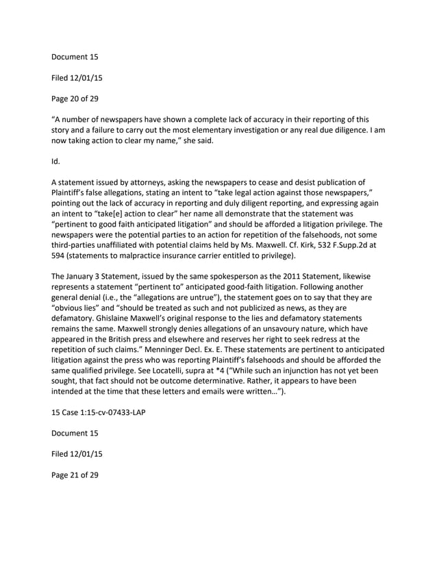Document 15
Filed 12/01/15
Page 20 of 29
“A number of newspapers have shown a complete lack of accuracy in their reporting of this
story and a failure to carry out the most elementary investigation or any real due diligence. I am
now taking action to clear my name,” she said.
Id.
A statement issued by attorneys, asking the newspapers to cease and desist publication of
Plaintiff’s false allegations, stating an intent to “take legal action against those newspapers,”
pointing out the lack of accuracy in reporting and duly diligent reporting, and expressing again
an intent to “take[e] action to clear” her name all demonstrate that the statement was
“pertinent to good faith anticipated litigation” and should be afforded a litigation privilege. The
newspapers were the potential parties to an action for repetition of the falsehoods, not some
third-parties unaffiliated with potential claims held by Ms. Maxwell. Cf. Kirk, 532 F.Supp.2d at
594 (statements to malpractice insurance carrier entitled to privilege).
The January 3 Statement, issued by the same spokesperson as the 2011 Statement, likewise
represents a statement “pertinent to” anticipated good-faith litigation. Following another
general denial (i.e., the “allegations are untrue”), the statement goes on to say that they are
“obvious lies” and “should be treated as such and not publicized as news, as they are
defamatory. Ghislaine Maxwell’s original response to the lies and defamatory statements
remains the same. Maxwell strongly denies allegations of an unsavoury nature, which have
appeared in the British press and elsewhere and reserves her right to seek redress at the
repetition of such claims.” Menninger Decl. Ex. E. These statements are pertinent to anticipated
litigation against the press who was reporting Plaintiff’s falsehoods and should be afforded the
same qualified privilege. See Locatelli, supra at *4 (“While such an injunction has not yet been
sought, that fact should not be outcome determinative. Rather, it appears to have been
intended at the time that these letters and emails were written…”).
15 Case 1:15-cv-07433-LAP
Document 15
Filed 12/01/15
Page 21 of 29
 