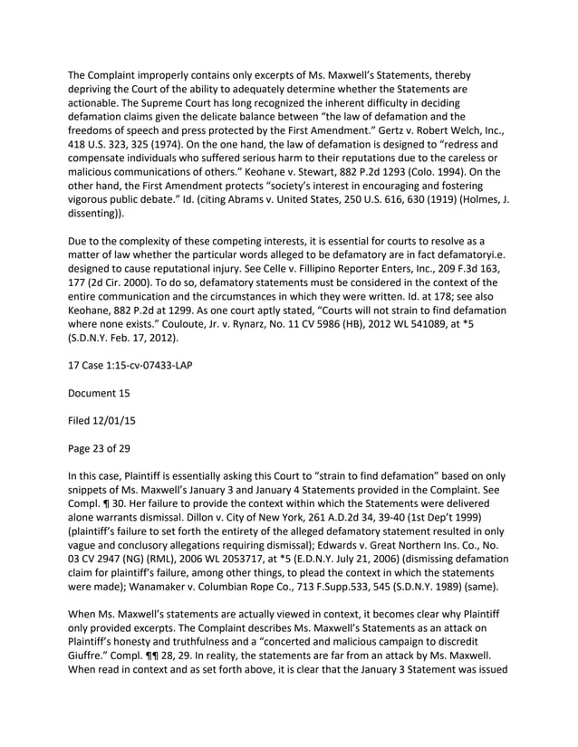 The Complaint improperly contains only excerpts of Ms. Maxwell’s Statements, thereby
depriving the Court of the ability to adequately determine whether the Statements are
actionable. The Supreme Court has long recognized the inherent difficulty in deciding
defamation claims given the delicate balance between “the law of defamation and the
freedoms of speech and press protected by the First Amendment.” Gertz v. Robert Welch, Inc.,
418 U.S. 323, 325 (1974). On the one hand, the law of defamation is designed to “redress and
compensate individuals who suffered serious harm to their reputations due to the careless or
malicious communications of others.” Keohane v. Stewart, 882 P.2d 1293 (Colo. 1994). On the
other hand, the First Amendment protects “society’s interest in encouraging and fostering
vigorous public debate.” Id. (citing Abrams v. United States, 250 U.S. 616, 630 (1919) (Holmes, J.
dissenting)).
Due to the complexity of these competing interests, it is essential for courts to resolve as a
matter of law whether the particular words alleged to be defamatory are in fact defamatoryi.e.
designed to cause reputational injury. See Celle v. Fillipino Reporter Enters, Inc., 209 F.3d 163,
177 (2d Cir. 2000). To do so, defamatory statements must be considered in the context of the
entire communication and the circumstances in which they were written. Id. at 178; see also
Keohane, 882 P.2d at 1299. As one court aptly stated, “Courts will not strain to find defamation
where none exists.” Couloute, Jr. v. Rynarz, No. 11 CV 5986 (HB), 2012 WL 541089, at *5
(S.D.N.Y. Feb. 17, 2012).
17 Case 1:15-cv-07433-LAP
Document 15
Filed 12/01/15
Page 23 of 29
In this case, Plaintiff is essentially asking this Court to “strain to find defamation” based on only
snippets of Ms. Maxwell’s January 3 and January 4 Statements provided in the Complaint. See
Compl. ¶ 30. Her failure to provide the context within which the Statements were delivered
alone warrants dismissal. Dillon v. City of New York, 261 A.D.2d 34, 39-40 (1st Dep’t 1999)
(plaintiff’s failure to set forth the entirety of the alleged defamatory statement resulted in only
vague and conclusory allegations requiring dismissal); Edwards v. Great Northern Ins. Co., No.
03 CV 2947 (NG) (RML), 2006 WL 2053717, at *5 (E.D.N.Y. July 21, 2006) (dismissing defamation
claim for plaintiff’s failure, among other things, to plead the context in which the statements
were made); Wanamaker v. Columbian Rope Co., 713 F.Supp.533, 545 (S.D.N.Y. 1989) (same).
When Ms. Maxwell’s statements are actually viewed in context, it becomes clear why Plaintiff
only provided excerpts. The Complaint describes Ms. Maxwell’s Statements as an attack on
Plaintiff’s honesty and truthfulness and a “concerted and malicious campaign to discredit
Giuffre.” Compl. ¶¶ 28, 29. In reality, the statements are far from an attack by Ms. Maxwell.
When read in context and as set forth above, it is clear that the January 3 Statement was issued
 