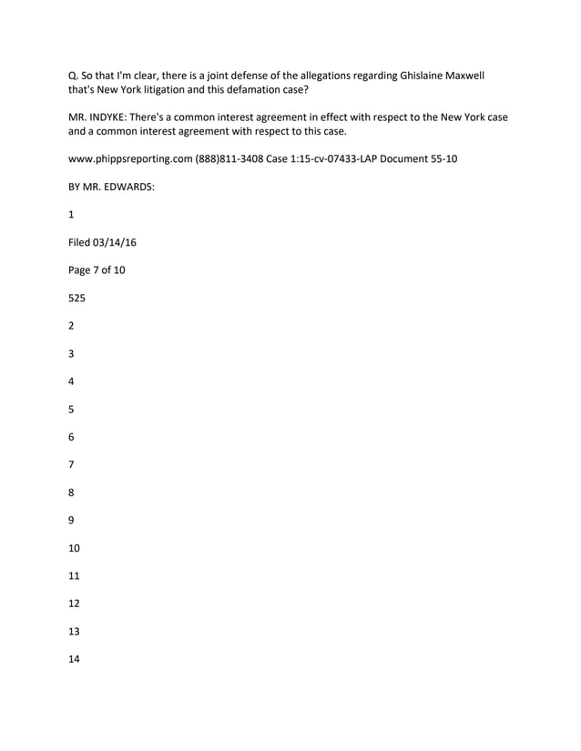 Q. So that I'm clear, there is a joint defense of the allegations regarding Ghislaine Maxwell
that's New York litigation and this defamation case?
MR. INDYKE: There's a common interest agreement in effect with respect to the New York case
and a common interest agreement with respect to this case.
www.phippsreporting.com (888)811-3408 Case 1:15-cv-07433-LAP Document 55-10
BY MR. EDWARDS:
1
Filed 03/14/16
Page 7 of 10
525
2
3
4
5
6
7
8
9
10
11
12
13
14
 