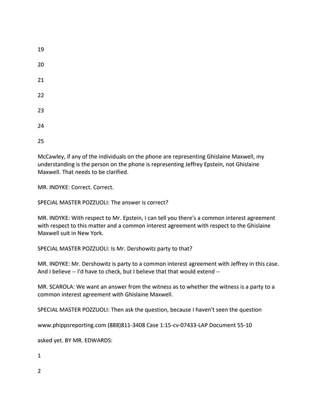 19
20
21
22
23
24
25
McCawley, if any of the individuals on the phone are representing Ghislaine Maxwell, my
understanding is the person on the phone is representing Jeffrey Epstein, not Ghislaine
Maxwell. That needs to be clarified.
MR. INDYKE: Correct. Correct.
SPECIAL MASTER POZZUOLI: The answer is correct?
MR. INDYKE: With respect to Mr. Epstein, I can tell you there's a common interest agreement
with respect to this matter and a common interest agreement with respect to the Ghislaine
Maxwell suit in New York.
SPECIAL MASTER POZZUOLI: Is Mr. Dershowitz party to that?
MR. INDYKE: Mr. Dershowitz is party to a common interest agreement with Jeffrey in this case.
And I believe -- I'd have to check, but I believe that that would extend --
MR. SCAROLA: We want an answer from the witness as to whether the witness is a party to a
common interest agreement with Ghislaine Maxwell.
SPECIAL MASTER POZZUOLI: Then ask the question, because I haven't seen the question
www.phippsreporting.com (888)811-3408 Case 1:15-cv-07433-LAP Document 55-10
asked yet. BY MR. EDWARDS:
1
2
 
