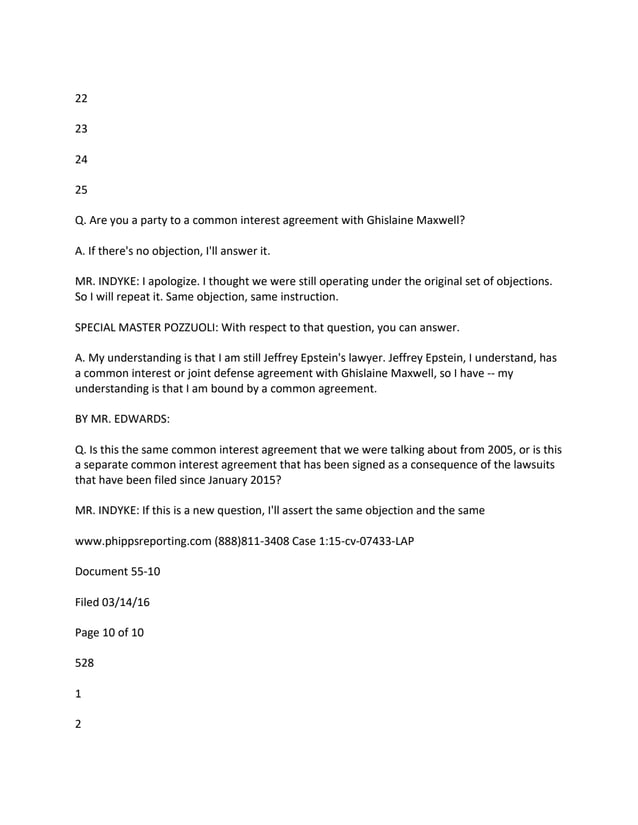 22
23
24
25
Q. Are you a party to a common interest agreement with Ghislaine Maxwell?
A. If there's no objection, I'll answer it.
MR. INDYKE: I apologize. I thought we were still operating under the original set of objections.
So I will repeat it. Same objection, same instruction.
SPECIAL MASTER POZZUOLI: With respect to that question, you can answer.
A. My understanding is that I am still Jeffrey Epstein's lawyer. Jeffrey Epstein, I understand, has
a common interest or joint defense agreement with Ghislaine Maxwell, so I have -- my
understanding is that I am bound by a common agreement.
BY MR. EDWARDS:
Q. Is this the same common interest agreement that we were talking about from 2005, or is this
a separate common interest agreement that has been signed as a consequence of the lawsuits
that have been filed since January 2015?
MR. INDYKE: If this is a new question, I'll assert the same objection and the same
www.phippsreporting.com (888)811-3408 Case 1:15-cv-07433-LAP
Document 55-10
Filed 03/14/16
Page 10 of 10
528
1
2
 