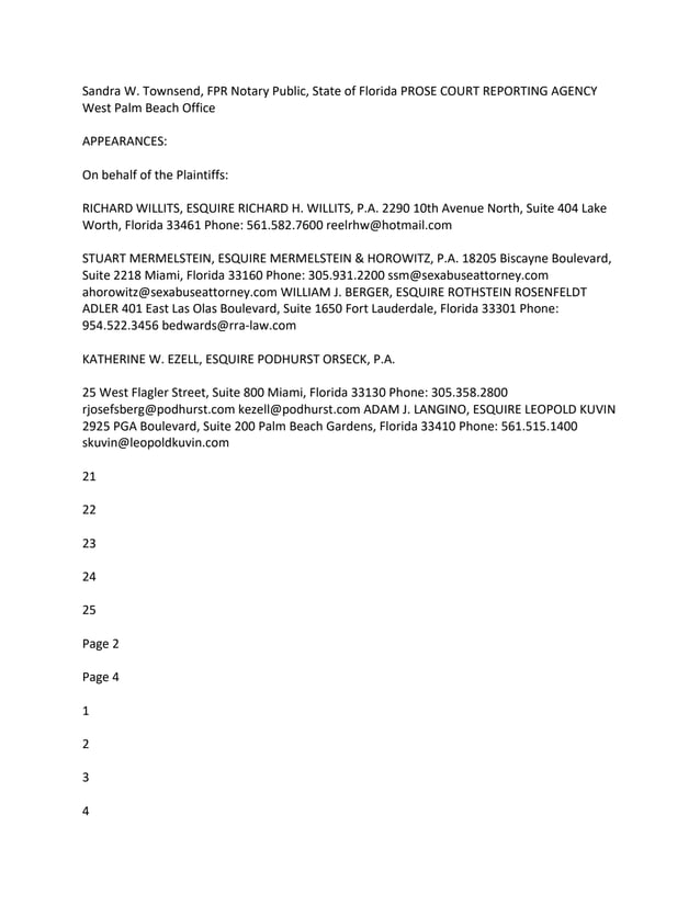 Sandra W. Townsend, FPR Notary Public, State of Florida PROSE COURT REPORTING AGENCY
West Palm Beach Office
APPEARANCES:
On behalf of the Plaintiffs:
RICHARD WILLITS, ESQUIRE RICHARD H. WILLITS, P.A. 2290 10th Avenue North, Suite 404 Lake
Worth, Florida 33461 Phone: 561.582.7600 reelrhw@hotmail.com
STUART MERMELSTEIN, ESQUIRE MERMELSTEIN & HOROWITZ, P.A. 18205 Biscayne Boulevard,
Suite 2218 Miami, Florida 33160 Phone: 305.931.2200 ssm@sexabuseattorney.com
ahorowitz@sexabuseattorney.com WILLIAM J. BERGER, ESQUIRE ROTHSTEIN ROSENFELDT
ADLER 401 East Las Olas Boulevard, Suite 1650 Fort Lauderdale, Florida 33301 Phone:
954.522.3456 bedwards@rra-law.com
KATHERINE W. EZELL, ESQUIRE PODHURST ORSECK, P.A.
25 West Flagler Street, Suite 800 Miami, Florida 33130 Phone: 305.358.2800
rjosefsberg@podhurst.com kezell@podhurst.com ADAM J. LANGINO, ESQUIRE LEOPOLD KUVIN
2925 PGA Boulevard, Suite 200 Palm Beach Gardens, Florida 33410 Phone: 561.515.1400
skuvin@leopoldkuvin.com
21
22
23
24
25
Page 2
Page 4
1
2
3
4
 