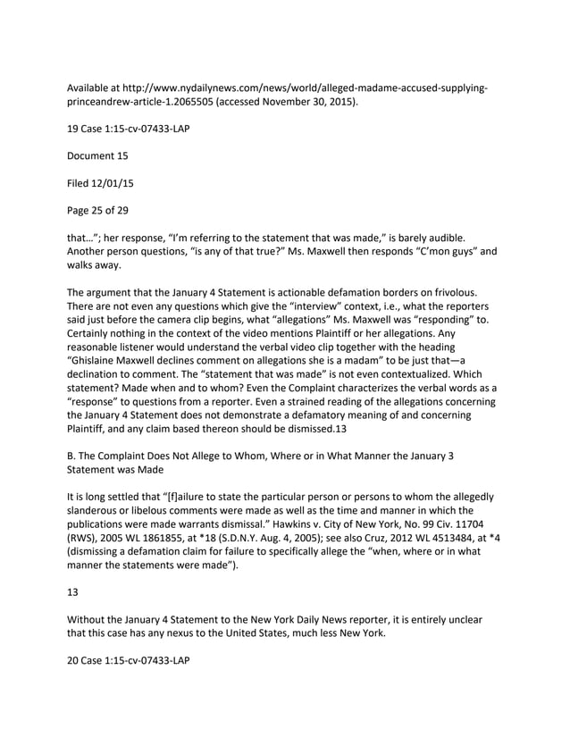 Available at http://www.nydailynews.com/news/world/alleged-madame-accused-supplying-
princeandrew-article-1.2065505 (accessed November 30, 2015).
19 Case 1:15-cv-07433-LAP
Document 15
Filed 12/01/15
Page 25 of 29
that…”; her response, “I’m referring to the statement that was made,” is barely audible.
Another person questions, “is any of that true?” Ms. Maxwell then responds “C’mon guys” and
walks away.
The argument that the January 4 Statement is actionable defamation borders on frivolous.
There are not even any questions which give the “interview” context, i.e., what the reporters
said just before the camera clip begins, what “allegations” Ms. Maxwell was “responding” to.
Certainly nothing in the context of the video mentions Plaintiff or her allegations. Any
reasonable listener would understand the verbal video clip together with the heading
“Ghislaine Maxwell declines comment on allegations she is a madam” to be just that—a
declination to comment. The “statement that was made” is not even contextualized. Which
statement? Made when and to whom? Even the Complaint characterizes the verbal words as a
“response” to questions from a reporter. Even a strained reading of the allegations concerning
the January 4 Statement does not demonstrate a defamatory meaning of and concerning
Plaintiff, and any claim based thereon should be dismissed.13
B. The Complaint Does Not Allege to Whom, Where or in What Manner the January 3
Statement was Made
It is long settled that “[f]ailure to state the particular person or persons to whom the allegedly
slanderous or libelous comments were made as well as the time and manner in which the
publications were made warrants dismissal.” Hawkins v. City of New York, No. 99 Civ. 11704
(RWS), 2005 WL 1861855, at *18 (S.D.N.Y. Aug. 4, 2005); see also Cruz, 2012 WL 4513484, at *4
(dismissing a defamation claim for failure to specifically allege the “when, where or in what
manner the statements were made”).
13
Without the January 4 Statement to the New York Daily News reporter, it is entirely unclear
that this case has any nexus to the United States, much less New York.
20 Case 1:15-cv-07433-LAP
 