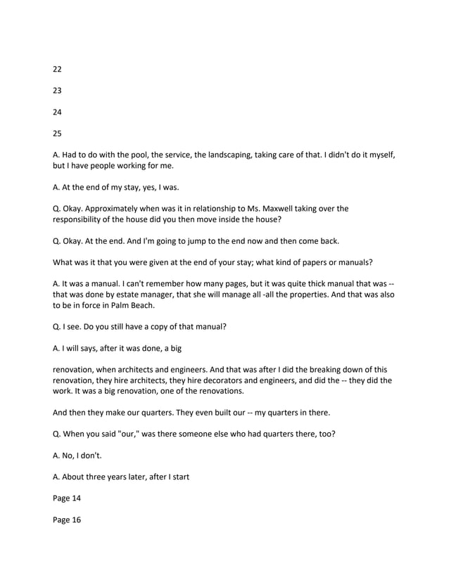 22
23
24
25
A. Had to do with the pool, the service, the landscaping, taking care of that. I didn't do it myself,
but I have people working for me.
A. At the end of my stay, yes, I was.
Q. Okay. Approximately when was it in relationship to Ms. Maxwell taking over the
responsibility of the house did you then move inside the house?
Q. Okay. At the end. And I'm going to jump to the end now and then come back.
What was it that you were given at the end of your stay; what kind of papers or manuals?
A. It was a manual. I can't remember how many pages, but it was quite thick manual that was --
that was done by estate manager, that she will manage all -all the properties. And that was also
to be in force in Palm Beach.
Q. I see. Do you still have a copy of that manual?
A. I will says, after it was done, a big
renovation, when architects and engineers. And that was after I did the breaking down of this
renovation, they hire architects, they hire decorators and engineers, and did the -- they did the
work. It was a big renovation, one of the renovations.
And then they make our quarters. They even built our -- my quarters in there.
Q. When you said "our," was there someone else who had quarters there, too?
A. No, I don't.
A. About three years later, after I start
Page 14
Page 16
 