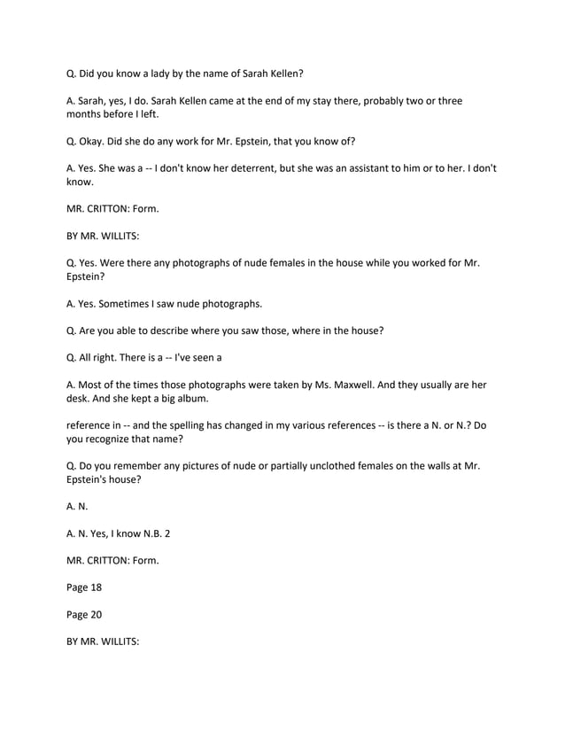 Q. Did you know a lady by the name of Sarah Kellen?
A. Sarah, yes, I do. Sarah Kellen came at the end of my stay there, probably two or three
months before I left.
Q. Okay. Did she do any work for Mr. Epstein, that you know of?
A. Yes. She was a -- I don't know her deterrent, but she was an assistant to him or to her. I don't
know.
MR. CRITTON: Form.
BY MR. WILLITS:
Q. Yes. Were there any photographs of nude females in the house while you worked for Mr.
Epstein?
A. Yes. Sometimes I saw nude photographs.
Q. Are you able to describe where you saw those, where in the house?
Q. All right. There is a -- I've seen a
A. Most of the times those photographs were taken by Ms. Maxwell. And they usually are her
desk. And she kept a big album.
reference in -- and the spelling has changed in my various references -- is there a N. or N.? Do
you recognize that name?
Q. Do you remember any pictures of nude or partially unclothed females on the walls at Mr.
Epstein's house?
A. N.
A. N. Yes, I know N.B. 2
MR. CRITTON: Form.
Page 18
Page 20
BY MR. WILLITS:
 