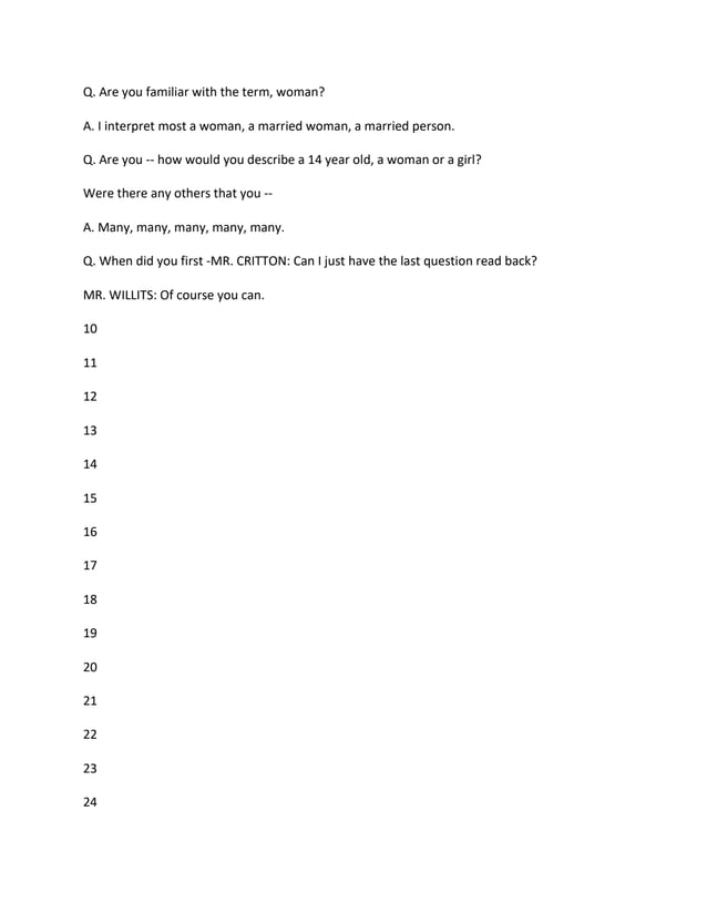 Q. Are you familiar with the term, woman?
A. I interpret most a woman, a married woman, a married person.
Q. Are you -- how would you describe a 14 year old, a woman or a girl?
Were there any others that you --
A. Many, many, many, many, many.
Q. When did you first -MR. CRITTON: Can I just have the last question read back?
MR. WILLITS: Of course you can.
10
11
12
13
14
15
16
17
18
19
20
21
22
23
24
 