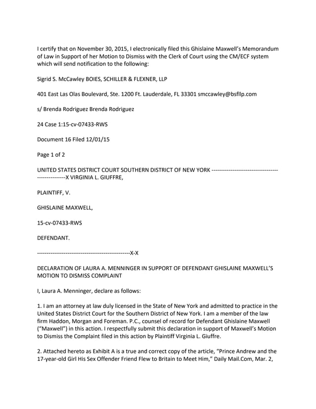 I certify that on November 30, 2015, I electronically filed this Ghislaine Maxwell’s Memorandum
of Law in Support of her Motion to Dismiss with the Clerk of Court using the CM/ECF system
which will send notification to the following:
Sigrid S. McCawley BOIES, SCHILLER & FLEXNER, LLP
401 East Las Olas Boulevard, Ste. 1200 Ft. Lauderdale, FL 33301 smccawley@bsfllp.com
s/ Brenda Rodriguez Brenda Rodriguez
24 Case 1:15-cv-07433-RWS
Document 16 Filed 12/01/15
Page 1 of 2
UNITED STATES DISTRICT COURT SOUTHERN DISTRICT OF NEW YORK -----------------------------------
---------------X VIRGINIA L. GIUFFRE,
PLAINTIFF, V.
GHISLAINE MAXWELL,
15-cv-07433-RWS
DEFENDANT.
-------------------------------------------------X-X
DECLARATION OF LAURA A. MENNINGER IN SUPPORT OF DEFENDANT GHISLAINE MAXWELL’S
MOTION TO DISMISS COMPLAINT
I, Laura A. Menninger, declare as follows:
1. I am an attorney at law duly licensed in the State of New York and admitted to practice in the
United States District Court for the Southern District of New York. I am a member of the law
firm Haddon, Morgan and Foreman. P.C., counsel of record for Defendant Ghislaine Maxwell
(“Maxwell”) in this action. I respectfully submit this declaration in support of Maxwell’s Motion
to Dismiss the Complaint filed in this action by Plaintiff Virginia L. Giuffre.
2. Attached hereto as Exhibit A is a true and correct copy of the article, “Prince Andrew and the
17-year-old Girl His Sex Offender Friend Flew to Britain to Meet Him,” Daily Mail.Com, Mar. 2,
 