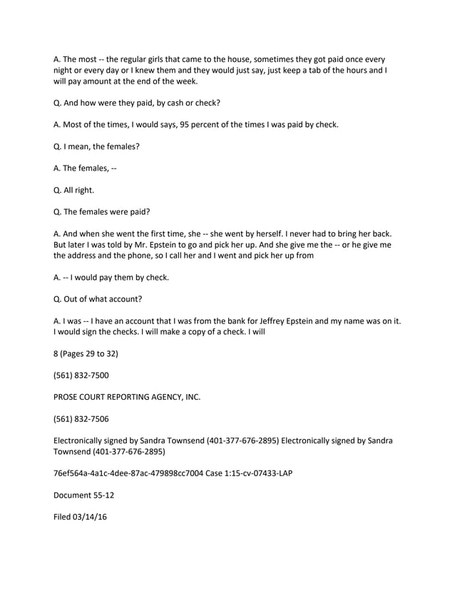 A. The most -- the regular girls that came to the house, sometimes they got paid once every
night or every day or I knew them and they would just say, just keep a tab of the hours and I
will pay amount at the end of the week.
Q. And how were they paid, by cash or check?
A. Most of the times, I would says, 95 percent of the times I was paid by check.
Q. I mean, the females?
A. The females, --
Q. All right.
Q. The females were paid?
A. And when she went the first time, she -- she went by herself. I never had to bring her back.
But later I was told by Mr. Epstein to go and pick her up. And she give me the -- or he give me
the address and the phone, so I call her and I went and pick her up from
A. -- I would pay them by check.
Q. Out of what account?
A. I was -- I have an account that I was from the bank for Jeffrey Epstein and my name was on it.
I would sign the checks. I will make a copy of a check. I will
8 (Pages 29 to 32)
(561) 832-7500
PROSE COURT REPORTING AGENCY, INC.
(561) 832-7506
Electronically signed by Sandra Townsend (401-377-676-2895) Electronically signed by Sandra
Townsend (401-377-676-2895)
76ef564a-4a1c-4dee-87ac-479898cc7004 Case 1:15-cv-07433-LAP
Document 55-12
Filed 03/14/16
 