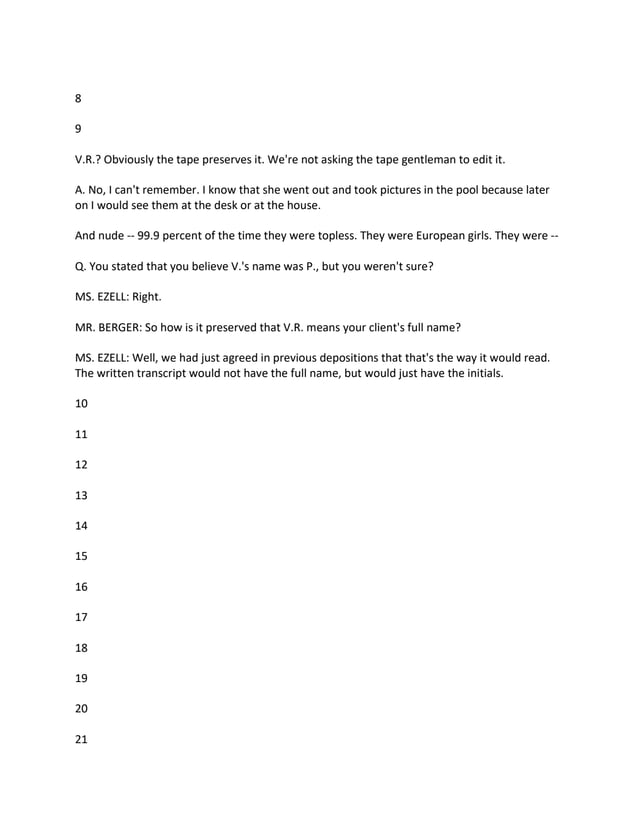8
9
V.R.? Obviously the tape preserves it. We're not asking the tape gentleman to edit it.
A. No, I can't remember. I know that she went out and took pictures in the pool because later
on I would see them at the desk or at the house.
And nude -- 99.9 percent of the time they were topless. They were European girls. They were --
Q. You stated that you believe V.'s name was P., but you weren't sure?
MS. EZELL: Right.
MR. BERGER: So how is it preserved that V.R. means your client's full name?
MS. EZELL: Well, we had just agreed in previous depositions that that's the way it would read.
The written transcript would not have the full name, but would just have the initials.
10
11
12
13
14
15
16
17
18
19
20
21
 