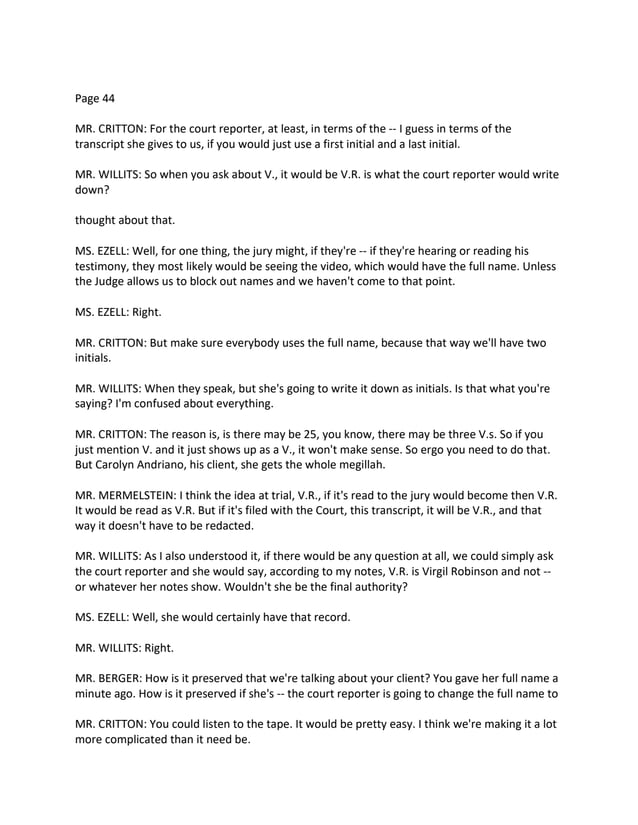 Page 44
MR. CRITTON: For the court reporter, at least, in terms of the -- I guess in terms of the
transcript she gives to us, if you would just use a first initial and a last initial.
MR. WILLITS: So when you ask about V., it would be V.R. is what the court reporter would write
down?
thought about that.
MS. EZELL: Well, for one thing, the jury might, if they're -- if they're hearing or reading his
testimony, they most likely would be seeing the video, which would have the full name. Unless
the Judge allows us to block out names and we haven't come to that point.
MS. EZELL: Right.
MR. CRITTON: But make sure everybody uses the full name, because that way we'll have two
initials.
MR. WILLITS: When they speak, but she's going to write it down as initials. Is that what you're
saying? I'm confused about everything.
MR. CRITTON: The reason is, is there may be 25, you know, there may be three V.s. So if you
just mention V. and it just shows up as a V., it won't make sense. So ergo you need to do that.
But Carolyn Andriano, his client, she gets the whole megillah.
MR. MERMELSTEIN: I think the idea at trial, V.R., if it's read to the jury would become then V.R.
It would be read as V.R. But if it's filed with the Court, this transcript, it will be V.R., and that
way it doesn't have to be redacted.
MR. WILLITS: As I also understood it, if there would be any question at all, we could simply ask
the court reporter and she would say, according to my notes, V.R. is Virgil Robinson and not --
or whatever her notes show. Wouldn't she be the final authority?
MS. EZELL: Well, she would certainly have that record.
MR. WILLITS: Right.
MR. BERGER: How is it preserved that we're talking about your client? You gave her full name a
minute ago. How is it preserved if she's -- the court reporter is going to change the full name to
MR. CRITTON: You could listen to the tape. It would be pretty easy. I think we're making it a lot
more complicated than it need be.
 