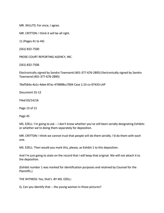 MR. WILLITS: For once, I agree.
MR. CRITTON: I think it will be all right.
11 (Pages 41 to 44)
(561) 832-7500
PROSE COURT REPORTING AGENCY, INC.
(561) 832-7506
Electronically signed by Sandra Townsend (401-377-676-2895) Electronically signed by Sandra
Townsend (401-377-676-2895)
76ef564a-4a1c-4dee-87ac-479898cc7004 Case 1:15-cv-07433-LAP
Document 55-12
Filed 03/14/16
Page 13 of 21
Page 45
MS. EZELL: I'm going to ask -- I don't know whether you've still been serially designating Exhibits
or whether we're doing them separately for deposition.
MR. CRITTON: I think we cannot trust that people will do them serially. I'd do them with each
one.
MS. EZELL: Then would you mark this, please, as Exhibit 1 to this deposition.
And I'm just going to state on the record that I will keep that original. We will not attach it to
the deposition.
(Exhibit number 1 was marked for identification purposes and retained by Counsel for the
Plaintiffs.)
THE WITNESS: Yes, that's -BY MS. EZELL:
Q. Can you identify that -- the young woman in those pictures?
 