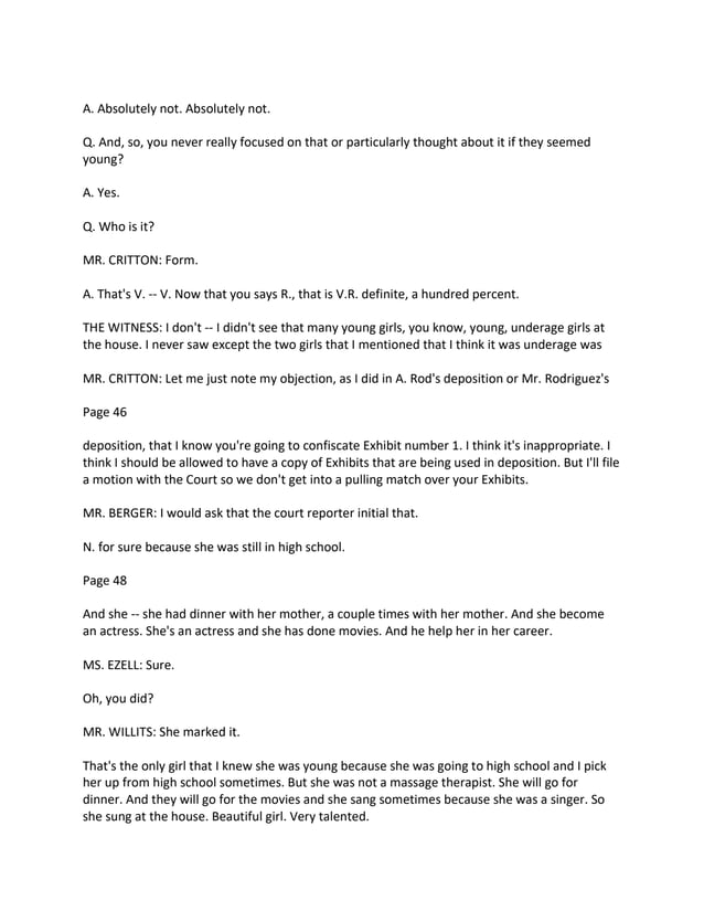 A. Absolutely not. Absolutely not.
Q. And, so, you never really focused on that or particularly thought about it if they seemed
young?
A. Yes.
Q. Who is it?
MR. CRITTON: Form.
A. That's V. -- V. Now that you says R., that is V.R. definite, a hundred percent.
THE WITNESS: I don't -- I didn't see that many young girls, you know, young, underage girls at
the house. I never saw except the two girls that I mentioned that I think it was underage was
MR. CRITTON: Let me just note my objection, as I did in A. Rod's deposition or Mr. Rodriguez's
Page 46
deposition, that I know you're going to confiscate Exhibit number 1. I think it's inappropriate. I
think I should be allowed to have a copy of Exhibits that are being used in deposition. But I'll file
a motion with the Court so we don't get into a pulling match over your Exhibits.
MR. BERGER: I would ask that the court reporter initial that.
N. for sure because she was still in high school.
Page 48
And she -- she had dinner with her mother, a couple times with her mother. And she become
an actress. She's an actress and she has done movies. And he help her in her career.
MS. EZELL: Sure.
Oh, you did?
MR. WILLITS: She marked it.
That's the only girl that I knew she was young because she was going to high school and I pick
her up from high school sometimes. But she was not a massage therapist. She will go for
dinner. And they will go for the movies and she sang sometimes because she was a singer. So
she sung at the house. Beautiful girl. Very talented.
 