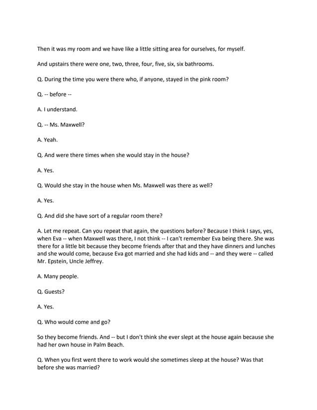 Then it was my room and we have like a little sitting area for ourselves, for myself.
And upstairs there were one, two, three, four, five, six, six bathrooms.
Q. During the time you were there who, if anyone, stayed in the pink room?
Q. -- before --
A. I understand.
Q. -- Ms. Maxwell?
A. Yeah.
Q. And were there times when she would stay in the house?
A. Yes.
Q. Would she stay in the house when Ms. Maxwell was there as well?
A. Yes.
Q. And did she have sort of a regular room there?
A. Let me repeat. Can you repeat that again, the questions before? Because I think I says, yes,
when Eva -- when Maxwell was there, I not think -- I can't remember Eva being there. She was
there for a little bit because they become friends after that and they have dinners and lunches
and she would come, because Eva got married and she had kids and -- and they were -- called
Mr. Epstein, Uncle Jeffrey.
A. Many people.
Q. Guests?
A. Yes.
Q. Who would come and go?
So they become friends. And -- but I don't think she ever slept at the house again because she
had her own house in Palm Beach.
Q. When you first went there to work would she sometimes sleep at the house? Was that
before she was married?
 