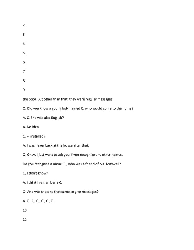 2
3
4
5
6
7
8
9
the pool. But other than that, they were regular massages.
Q. Did you know a young lady named C. who would come to the home?
A. C. She was also English?
A. No idea.
Q. -- installed?
A. I was never back at the house after that.
Q. Okay. I just want to ask you if you recognize any other names.
Do you recognize a name, E., who was a friend of Ms. Maxwell?
Q. I don't know?
A. I think I remember a C.
Q. And was she one that came to give massages?
A. C., C., C., C., C., C.
10
11
 
