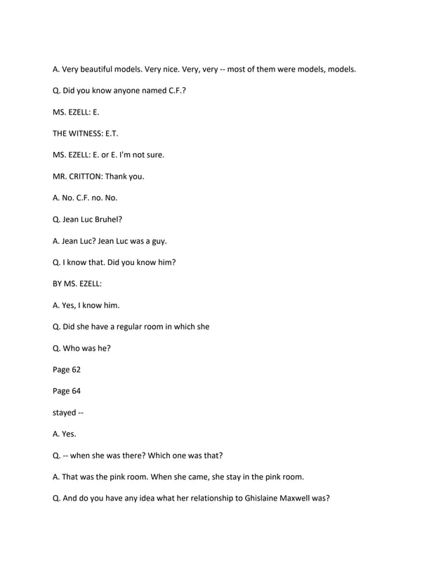 A. Very beautiful models. Very nice. Very, very -- most of them were models, models.
Q. Did you know anyone named C.F.?
MS. EZELL: E.
THE WITNESS: E.T.
MS. EZELL: E. or E. I'm not sure.
MR. CRITTON: Thank you.
A. No. C.F. no. No.
Q. Jean Luc Bruhel?
A. Jean Luc? Jean Luc was a guy.
Q. I know that. Did you know him?
BY MS. EZELL:
A. Yes, I know him.
Q. Did she have a regular room in which she
Q. Who was he?
Page 62
Page 64
stayed --
A. Yes.
Q. -- when she was there? Which one was that?
A. That was the pink room. When she came, she stay in the pink room.
Q. And do you have any idea what her relationship to Ghislaine Maxwell was?
 