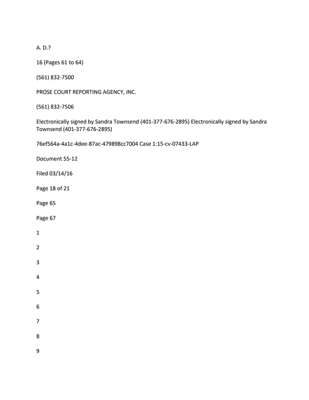 A. D.?
16 (Pages 61 to 64)
(561) 832-7500
PROSE COURT REPORTING AGENCY, INC.
(561) 832-7506
Electronically signed by Sandra Townsend (401-377-676-2895) Electronically signed by Sandra
Townsend (401-377-676-2895)
76ef564a-4a1c-4dee-87ac-479898cc7004 Case 1:15-cv-07433-LAP
Document 55-12
Filed 03/14/16
Page 18 of 21
Page 65
Page 67
1
2
3
4
5
6
7
8
9
 