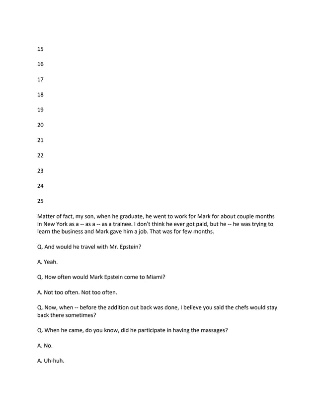 15
16
17
18
19
20
21
22
23
24
25
Matter of fact, my son, when he graduate, he went to work for Mark for about couple months
in New York as a -- as a -- as a trainee. I don't think he ever got paid, but he -- he was trying to
learn the business and Mark gave him a job. That was for few months.
Q. And would he travel with Mr. Epstein?
A. Yeah.
Q. How often would Mark Epstein come to Miami?
A. Not too often. Not too often.
Q. Now, when -- before the addition out back was done, I believe you said the chefs would stay
back there sometimes?
Q. When he came, do you know, did he participate in having the massages?
A. No.
A. Uh-huh.
 