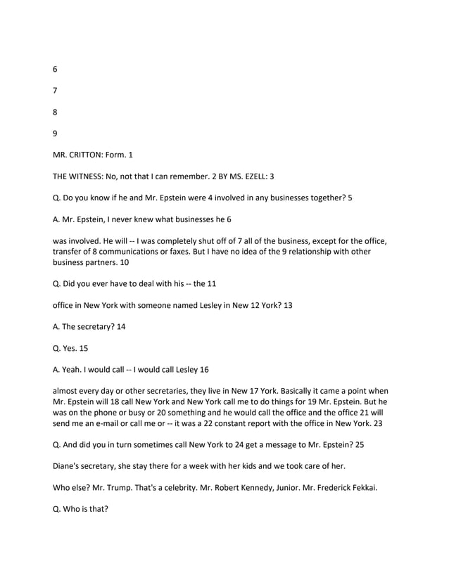 6
7
8
9
MR. CRITTON: Form. 1
THE WITNESS: No, not that I can remember. 2 BY MS. EZELL: 3
Q. Do you know if he and Mr. Epstein were 4 involved in any businesses together? 5
A. Mr. Epstein, I never knew what businesses he 6
was involved. He will -- I was completely shut off of 7 all of the business, except for the office,
transfer of 8 communications or faxes. But I have no idea of the 9 relationship with other
business partners. 10
Q. Did you ever have to deal with his -- the 11
office in New York with someone named Lesley in New 12 York? 13
A. The secretary? 14
Q. Yes. 15
A. Yeah. I would call -- I would call Lesley 16
almost every day or other secretaries, they live in New 17 York. Basically it came a point when
Mr. Epstein will 18 call New York and New York call me to do things for 19 Mr. Epstein. But he
was on the phone or busy or 20 something and he would call the office and the office 21 will
send me an e-mail or call me or -- it was a 22 constant report with the office in New York. 23
Q. And did you in turn sometimes call New York to 24 get a message to Mr. Epstein? 25
Diane's secretary, she stay there for a week with her kids and we took care of her.
Who else? Mr. Trump. That's a celebrity. Mr. Robert Kennedy, Junior. Mr. Frederick Fekkai.
Q. Who is that?
 