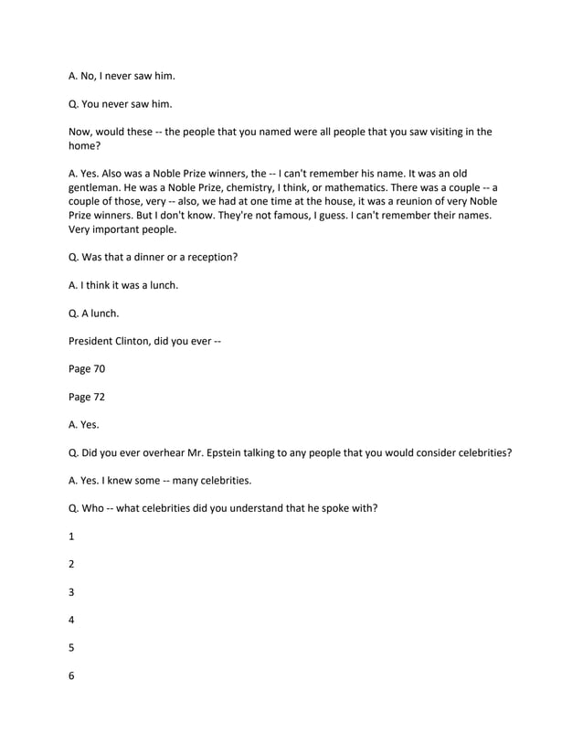 A. No, I never saw him.
Q. You never saw him.
Now, would these -- the people that you named were all people that you saw visiting in the
home?
A. Yes. Also was a Noble Prize winners, the -- I can't remember his name. It was an old
gentleman. He was a Noble Prize, chemistry, I think, or mathematics. There was a couple -- a
couple of those, very -- also, we had at one time at the house, it was a reunion of very Noble
Prize winners. But I don't know. They're not famous, I guess. I can't remember their names.
Very important people.
Q. Was that a dinner or a reception?
A. I think it was a lunch.
Q. A lunch.
President Clinton, did you ever --
Page 70
Page 72
A. Yes.
Q. Did you ever overhear Mr. Epstein talking to any people that you would consider celebrities?
A. Yes. I knew some -- many celebrities.
Q. Who -- what celebrities did you understand that he spoke with?
1
2
3
4
5
6
 