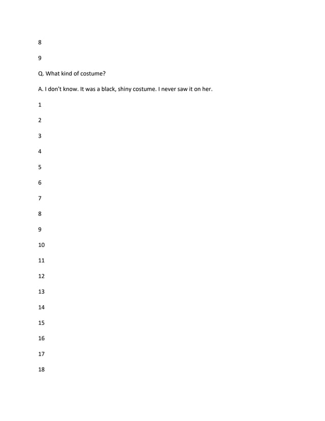 8
9
Q. What kind of costume?
A. I don't know. It was a black, shiny costume. I never saw it on her.
1
2
3
4
5
6
7
8
9
10
11
12
13
14
15
16
17
18
 