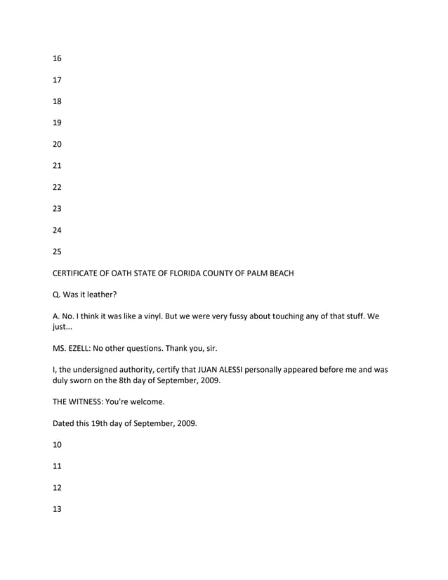 16
17
18
19
20
21
22
23
24
25
CERTIFICATE OF OATH STATE OF FLORIDA COUNTY OF PALM BEACH
Q. Was it leather?
A. No. I think it was like a vinyl. But we were very fussy about touching any of that stuff. We
just...
MS. EZELL: No other questions. Thank you, sir.
I, the undersigned authority, certify that JUAN ALESSI personally appeared before me and was
duly sworn on the 8th day of September, 2009.
THE WITNESS: You're welcome.
Dated this 19th day of September, 2009.
10
11
12
13
 