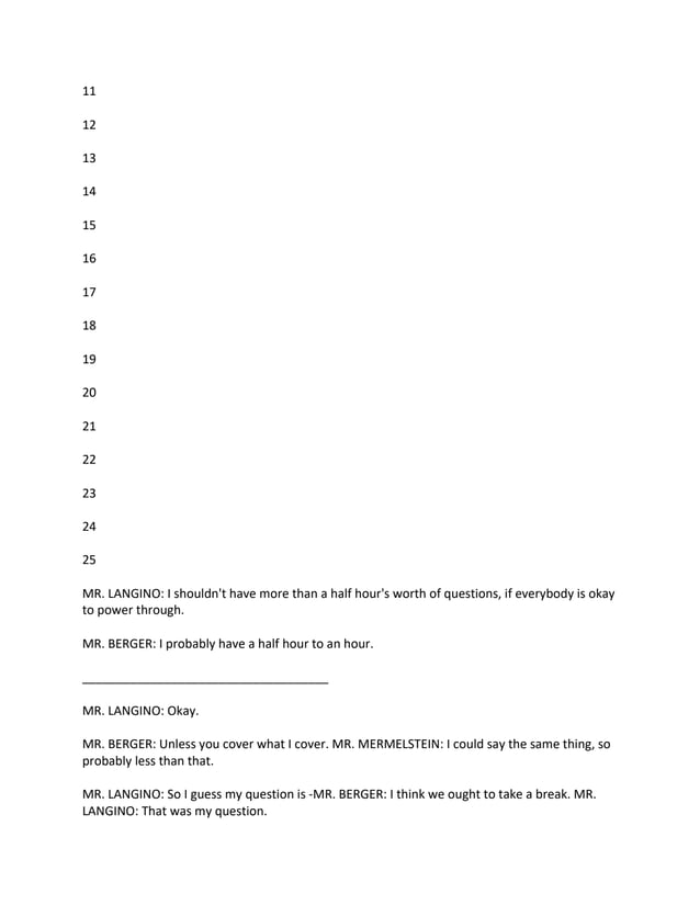 11
12
13
14
15
16
17
18
19
20
21
22
23
24
25
MR. LANGINO: I shouldn't have more than a half hour's worth of questions, if everybody is okay
to power through.
MR. BERGER: I probably have a half hour to an hour.
____________________________________
MR. LANGINO: Okay.
MR. BERGER: Unless you cover what I cover. MR. MERMELSTEIN: I could say the same thing, so
probably less than that.
MR. LANGINO: So I guess my question is -MR. BERGER: I think we ought to take a break. MR.
LANGINO: That was my question.
 