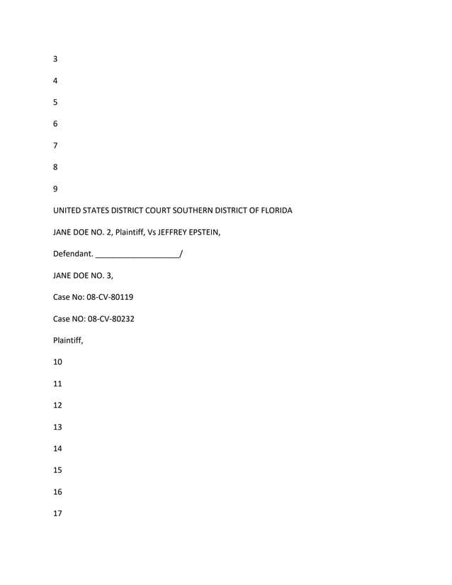 3
4
5
6
7
8
9
UNITED STATES DISTRICT COURT SOUTHERN DISTRICT OF FLORIDA
JANE DOE NO. 2, Plaintiff, Vs JEFFREY EPSTEIN,
Defendant. ___________________/
JANE DOE NO. 3,
Case No: 08-CV-80119
Case NO: 08-CV-80232
Plaintiff,
10
11
12
13
14
15
16
17
 