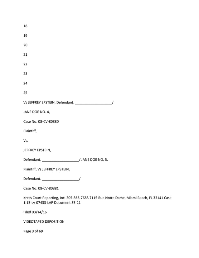 18
19
20
21
22
23
24
25
Vs JEFFREY EPSTEIN, Defendant. ___________________/
JANE DOE NO. 4,
Case No: 08-CV-80380
Plaintiff,
Vs.
JEFFREY EPSTEIN,
Defendant. ___________________/ JANE DOE NO. 5,
Plaintiff, Vs JEFFREY EPSTEIN,
Defendant. ___________________/
Case No: 08-CV-80381
Kress Court Reporting, Inc. 305-866-7688 7115 Rue Notre Dame, Miami Beach, FL 33141 Case
1:15-cv-07433-LAP Document 55-21
Filed 03/14/16
VIDEOTAPED DEPOSITION
Page 3 of 69
 