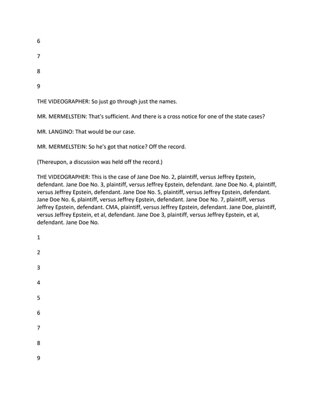 6
7
8
9
THE VIDEOGRAPHER: So just go through just the names.
MR. MERMELSTEIN: That's sufficient. And there is a cross notice for one of the state cases?
MR. LANGINO: That would be our case.
MR. MERMELSTEIN: So he's got that notice? Off the record.
(Thereupon, a discussion was held off the record.)
THE VIDEOGRAPHER: This is the case of Jane Doe No. 2, plaintiff, versus Jeffrey Epstein,
defendant. Jane Doe No. 3, plaintiff, versus Jeffrey Epstein, defendant. Jane Doe No. 4, plaintiff,
versus Jeffrey Epstein, defendant. Jane Doe No. 5, plaintiff, versus Jeffrey Epstein, defendant.
Jane Doe No. 6, plaintiff, versus Jeffrey Epstein, defendant. Jane Doe No. 7, plaintiff, versus
Jeffrey Epstein, defendant. CMA, plaintiff, versus Jeffrey Epstein, defendant. Jane Doe, plaintiff,
versus Jeffrey Epstein, et al, defendant. Jane Doe 3, plaintiff, versus Jeffrey Epstein, et al,
defendant. Jane Doe No.
1
2
3
4
5
6
7
8
9
 
