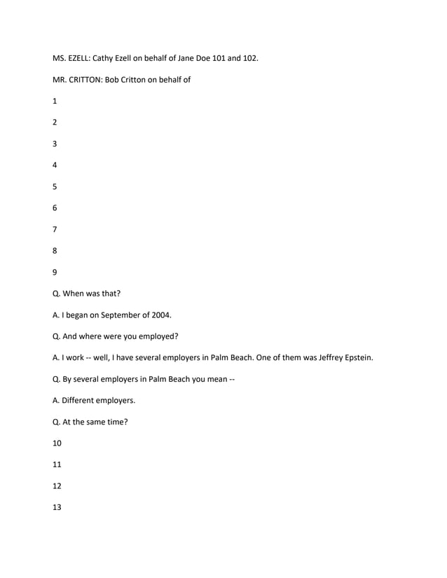 MS. EZELL: Cathy Ezell on behalf of Jane Doe 101 and 102.
MR. CRITTON: Bob Critton on behalf of
1
2
3
4
5
6
7
8
9
Q. When was that?
A. I began on September of 2004.
Q. And where were you employed?
A. I work -- well, I have several employers in Palm Beach. One of them was Jeffrey Epstein.
Q. By several employers in Palm Beach you mean --
A. Different employers.
Q. At the same time?
10
11
12
13
 
