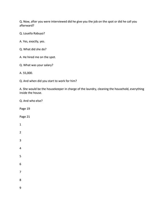 Q. Now, after you were interviewed did he give you the job on the spot or did he call you
afterward?
Q. Louella Rabuyo?
A. Yes, exactly, yes.
Q. What did she do?
A. He hired me on the spot.
Q. What was your salary?
A. 55,000.
Q. And when did you start to work for him?
A. She would be the housekeeper in charge of the laundry, cleaning the household, everything
inside the house.
Q. And who else?
Page 19
Page 21
1
2
3
4
5
6
7
8
9
 