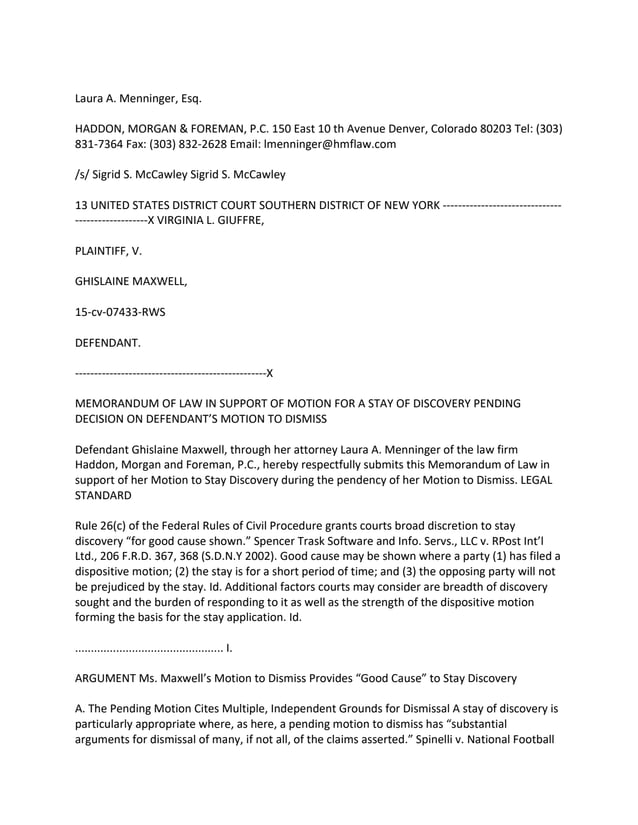 Laura A. Menninger, Esq.
HADDON, MORGAN & FOREMAN, P.C. 150 East 10 th Avenue Denver, Colorado 80203 Tel: (303)
831-7364 Fax: (303) 832-2628 Email: lmenninger@hmflaw.com
/s/ Sigrid S. McCawley Sigrid S. McCawley
13 UNITED STATES DISTRICT COURT SOUTHERN DISTRICT OF NEW YORK -------------------------------
-------------------X VIRGINIA L. GIUFFRE,
PLAINTIFF, V.
GHISLAINE MAXWELL,
15-cv-07433-RWS
DEFENDANT.
--------------------------------------------------X
MEMORANDUM OF LAW IN SUPPORT OF MOTION FOR A STAY OF DISCOVERY PENDING
DECISION ON DEFENDANT’S MOTION TO DISMISS
Defendant Ghislaine Maxwell, through her attorney Laura A. Menninger of the law firm
Haddon, Morgan and Foreman, P.C., hereby respectfully submits this Memorandum of Law in
support of her Motion to Stay Discovery during the pendency of her Motion to Dismiss. LEGAL
STANDARD
Rule 26(c) of the Federal Rules of Civil Procedure grants courts broad discretion to stay
discovery “for good cause shown.” Spencer Trask Software and Info. Servs., LLC v. RPost Int’l
Ltd., 206 F.R.D. 367, 368 (S.D.N.Y 2002). Good cause may be shown where a party (1) has filed a
dispositive motion; (2) the stay is for a short period of time; and (3) the opposing party will not
be prejudiced by the stay. Id. Additional factors courts may consider are breadth of discovery
sought and the burden of responding to it as well as the strength of the dispositive motion
forming the basis for the stay application. Id.
............................................... I.
ARGUMENT Ms. Maxwell’s Motion to Dismiss Provides “Good Cause” to Stay Discovery
A. The Pending Motion Cites Multiple, Independent Grounds for Dismissal A stay of discovery is
particularly appropriate where, as here, a pending motion to dismiss has “substantial
arguments for dismissal of many, if not all, of the claims asserted.” Spinelli v. National Football
 
