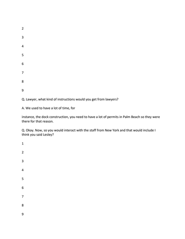 2
3
4
5
6
7
8
9
Q. Lawyer, what kind of instructions would you get from lawyers?
A. We used to have a lot of time, for
instance, the dock construction, you need to have a lot of permits in Palm Beach so they were
there for that reason.
Q. Okay. Now, so you would interact with the staff from New York and that would include I
think you said Lesley?
1
2
3
4
5
6
7
8
9
 