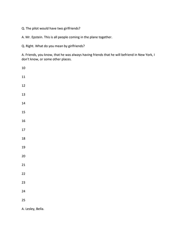 Q. The pilot would have two girlfriends?
A. Mr. Epstein. This is all people coming in the plane together.
Q. Right. What do you mean by girlfriends?
A. Friends, you know, that he was always having friends that he will befriend in New York, I
don't know, or some other places.
10
11
12
13
14
15
16
17
18
19
20
21
22
23
24
25
A. Lesley, Bella.
 