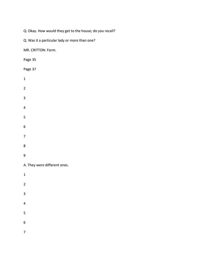 Q. Okay. How would they get to the house; do you recall?
Q. Was it a particular lady or more than one?
MR. CRITTON: Form.
Page 35
Page 37
1
2
3
4
5
6
7
8
9
A. They were different ones.
1
2
3
4
5
6
7
 