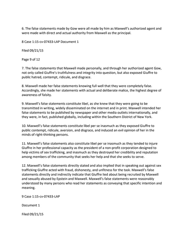 6. The false statements made by Gow were all made by him as Maxwell’s authorized agent and
were made with direct and actual authority from Maxwell as the principal.
8 Case 1:15-cv-07433-LAP Document 1
Filed 09/21/15
Page 9 of 12
7. The false statements that Maxwell made personally, and through her authorized agent Gow,
not only called Giuffre’s truthfulness and integrity into question, but also exposed Giuffre to
public hatred, contempt, ridicule, and disgrace.
8. Maxwell made her false statements knowing full well that they were completely false.
Accordingly, she made her statements with actual and deliberate malice, the highest degree of
awareness of falsity.
9. Maxwell’s false statements constitute libel, as she knew that they were going to be
transmitted in writing, widely disseminated on the internet and in print. Maxwell intended her
false statements to be published by newspaper and other media outlets internationally, and
they were, in fact, published globally, including within the Southern District of New York.
10. Maxwell’s false statements constitute libel per se inasmuch as they exposed Giuffre to
public contempt, ridicule, aversion, and disgrace, and induced an evil opinion of her in the
minds of right-thinking persons.
11. Maxwell’s false statements also constitute libel per se inasmuch as they tended to injure
Giuffre in her professional capacity as the president of a non-profit corporation designed to
help victims of sex trafficking, and inasmuch as they destroyed her credibility and reputation
among members of the community that seeks her help and that she seeks to serve.
12. Maxwell’s false statements directly stated and also implied that in speaking out against sex
trafficking Giuffre acted with fraud, dishonesty, and unfitness for the task. Maxwell’s false
statements directly and indirectly indicate that Giuffre lied about being recruited by Maxwell
and sexually abused by Epstein and Maxwell. Maxwell’s false statements were reasonably
understood by many persons who read her statements as conveying that specific intention and
meaning.
9 Case 1:15-cv-07433-LAP
Document 1
Filed 09/21/15
 