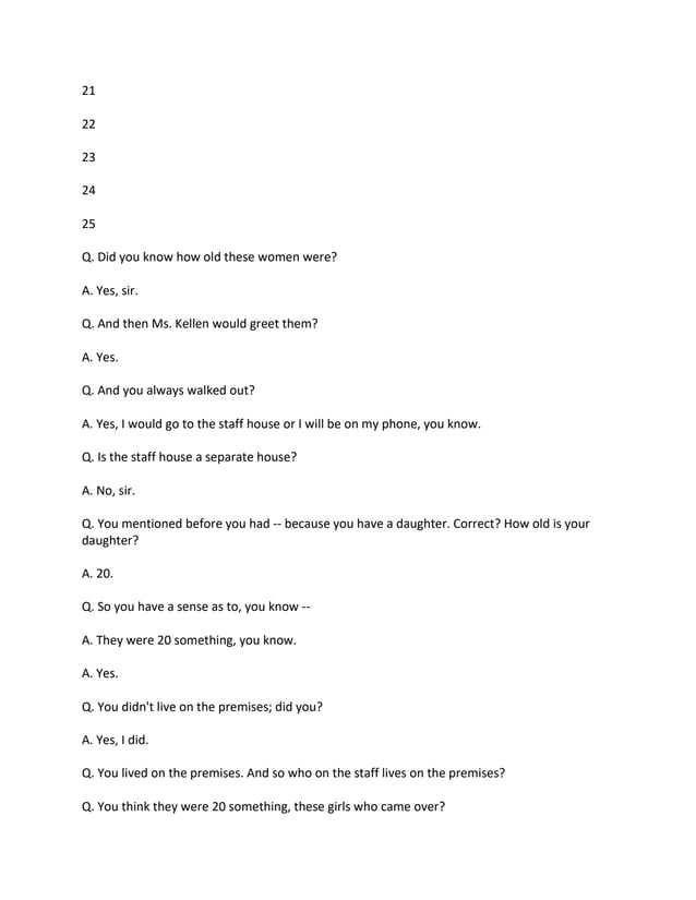21
22
23
24
25
Q. Did you know how old these women were?
A. Yes, sir.
Q. And then Ms. Kellen would greet them?
A. Yes.
Q. And you always walked out?
A. Yes, I would go to the staff house or I will be on my phone, you know.
Q. Is the staff house a separate house?
A. No, sir.
Q. You mentioned before you had -- because you have a daughter. Correct? How old is your
daughter?
A. 20.
Q. So you have a sense as to, you know --
A. They were 20 something, you know.
A. Yes.
Q. You didn't live on the premises; did you?
A. Yes, I did.
Q. You lived on the premises. And so who on the staff lives on the premises?
Q. You think they were 20 something, these girls who came over?
 